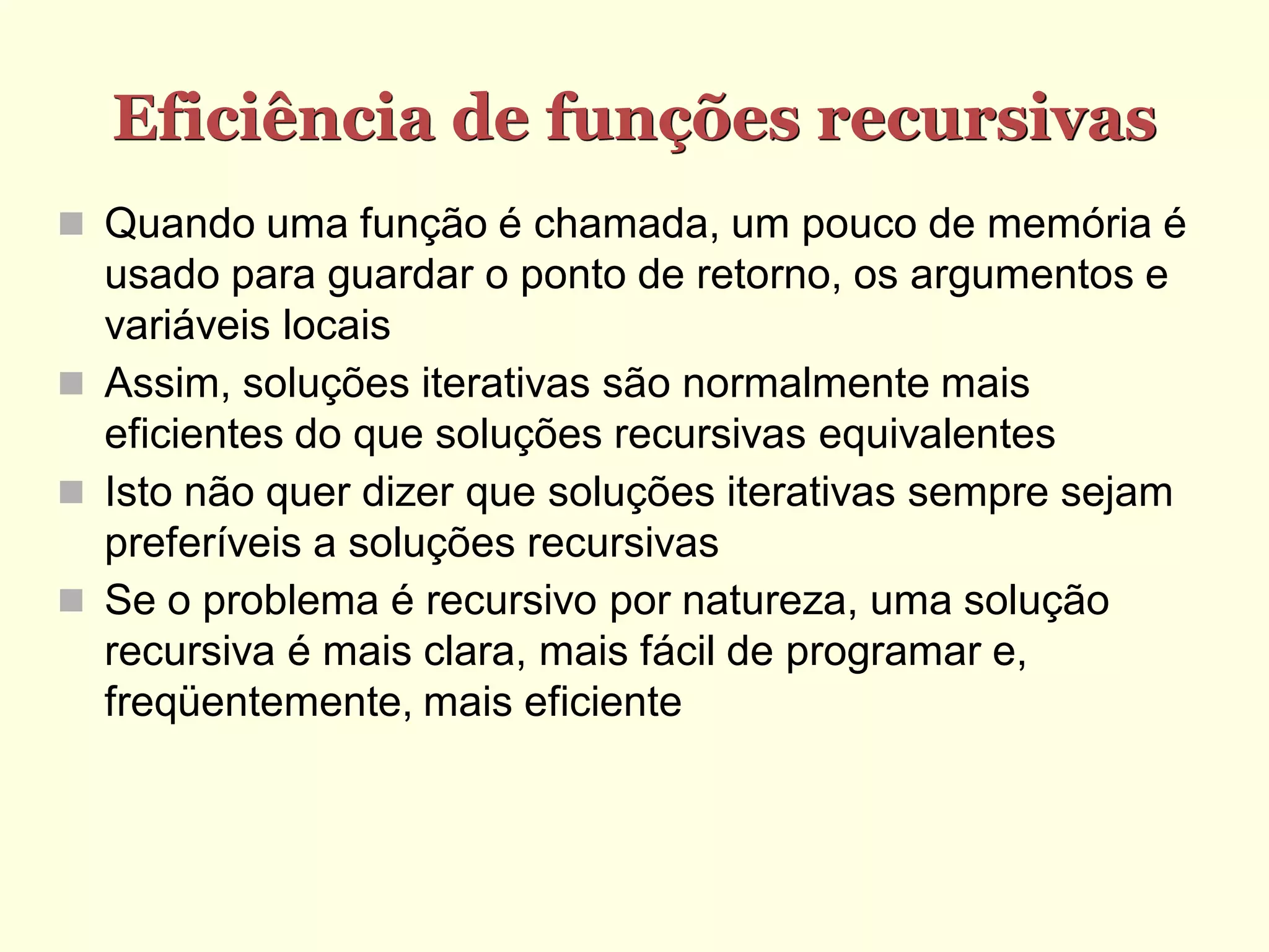 Eficiência de funções recursivas
 Quando uma função é chamada, um pouco de memória é
  usado para guardar o ponto de retorno, os argumentos e
  variáveis locais
 Assim, soluções iterativas são normalmente mais
  eficientes do que soluções recursivas equivalentes
 Isto não quer dizer que soluções iterativas sempre sejam
  preferíveis a soluções recursivas
 Se o problema é recursivo por natureza, uma solução
  recursiva é mais clara, mais fácil de programar e,
  freqüentemente, mais eficiente
 