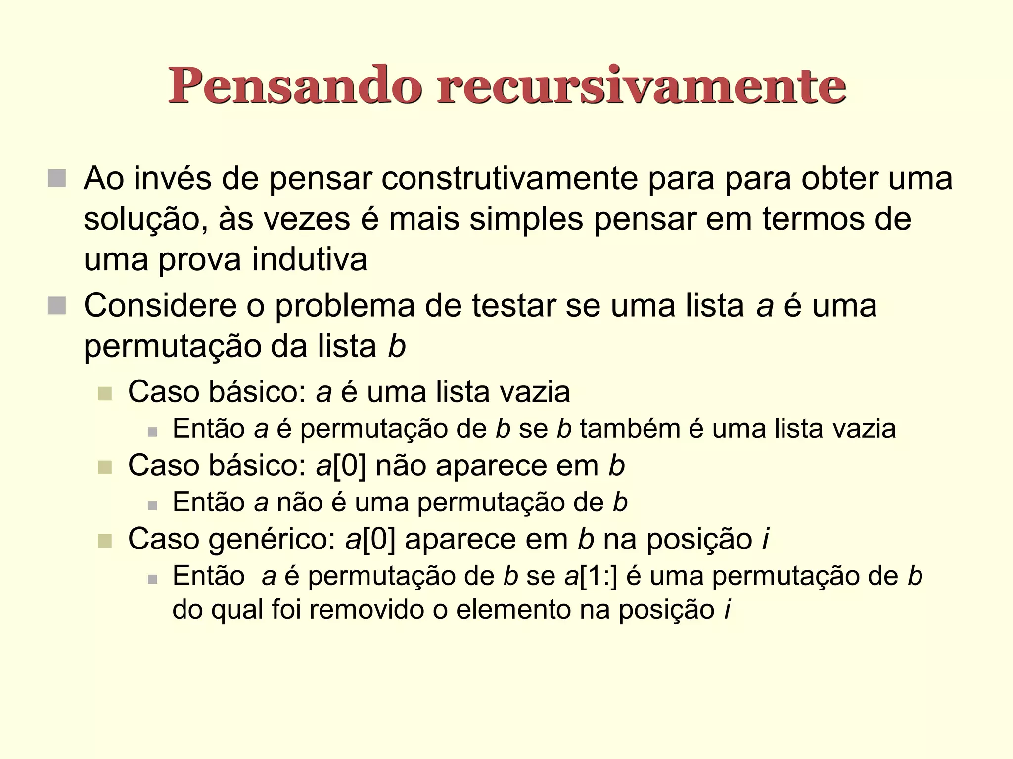 Pensando recursivamente
 Ao invés de pensar construtivamente para para obter uma
  solução, às vezes é mais simples pensar em termos de
  uma prova indutiva
 Considere o problema de testar se uma lista a é uma
  permutação da lista b
      Caso básico: a é uma lista vazia
           Então a é permutação de b se b também é uma lista vazia
      Caso básico: a[0] não aparece em b
           Então a não é uma permutação de b
      Caso genérico: a[0] aparece em b na posição i
           Então a é permutação de b se a[1:] é uma permutação de b
            do qual foi removido o elemento na posição i
 