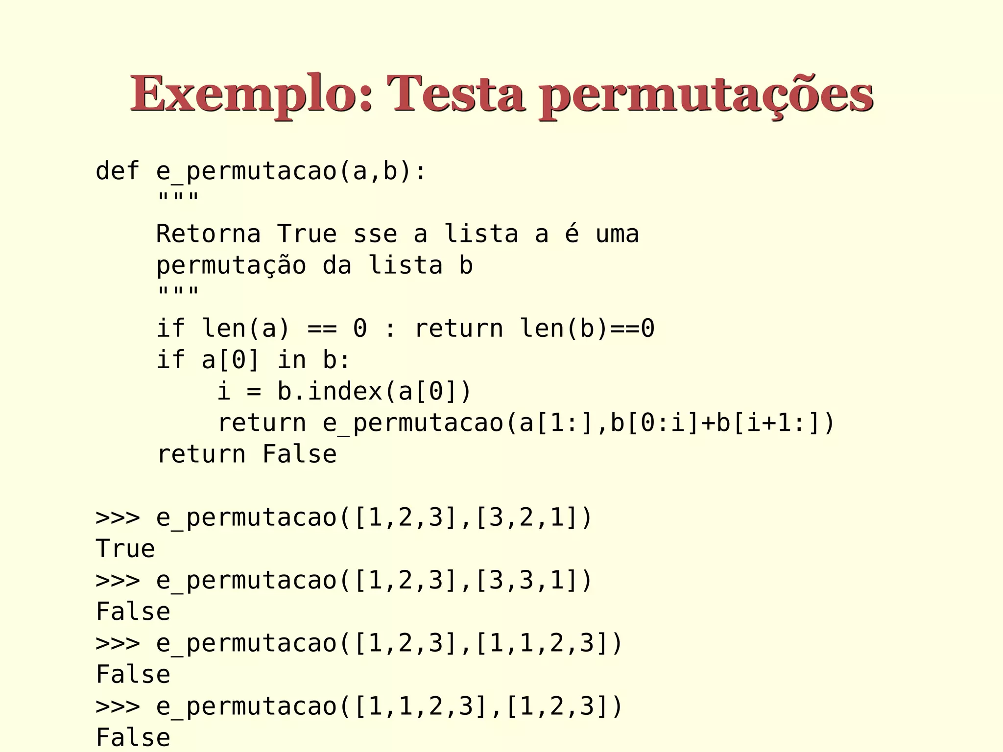 Exemplo: Testa permutações
def e_permutacao(a,b):
    """
    Retorna True sse a lista a é uma
    permutação da lista b
    """
    if len(a) == 0 : return len(b)==0
    if a[0] in b:
        i = b.index(a[0])
        return e_permutacao(a[1:],b[0:i]+b[i+1:])
    return False

>>> e_permutacao([1,2,3],[3,2,1])
True
>>> e_permutacao([1,2,3],[3,3,1])
False
>>> e_permutacao([1,2,3],[1,1,2,3])
False
>>> e_permutacao([1,1,2,3],[1,2,3])
False
 