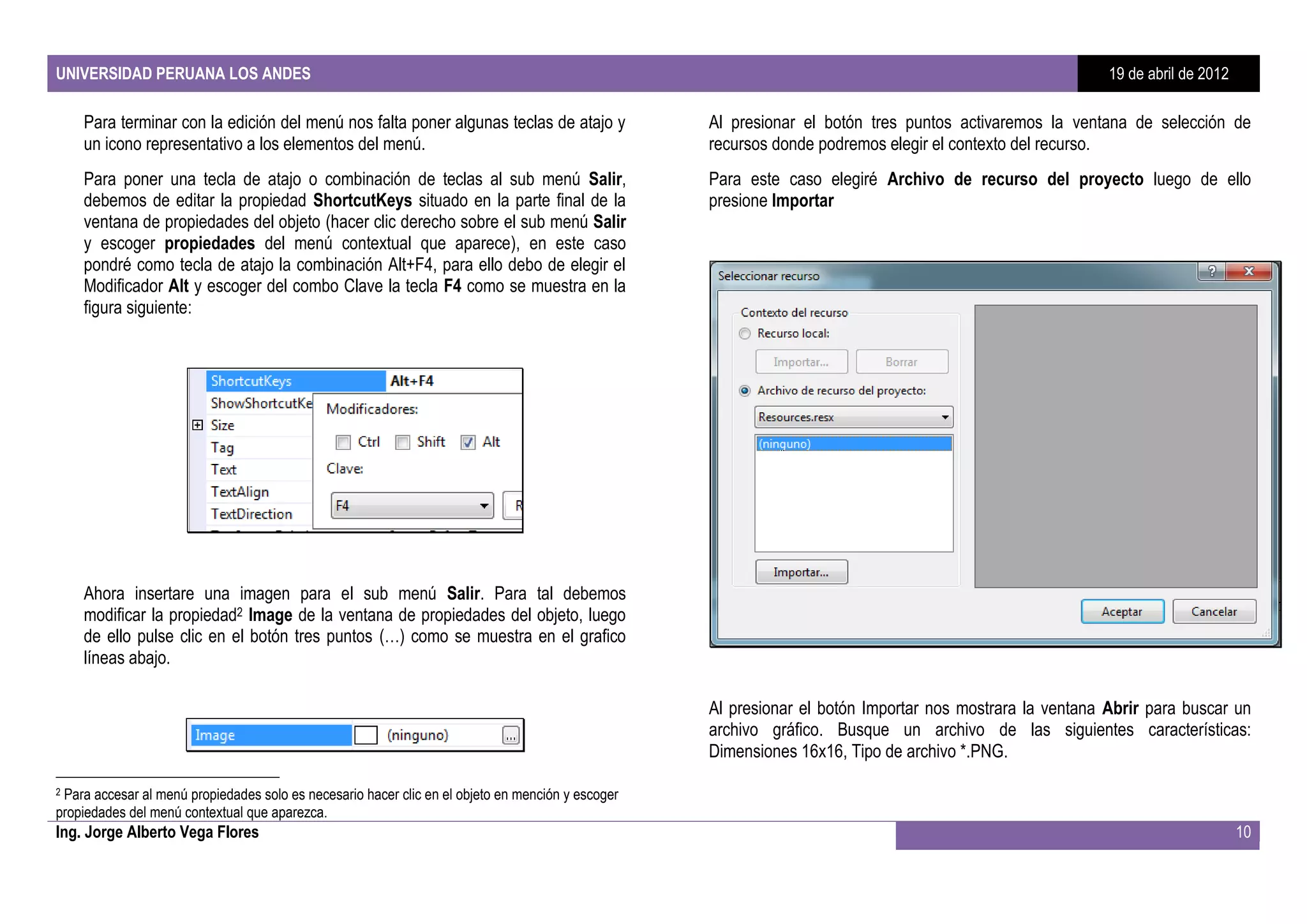UNIVERSIDAD PERUANA LOS ANDES                                                                                                                             19 de abril de 2012

    Para terminar con la edición del menú nos falta poner algunas teclas de atajo y                Al presionar el botón tres puntos activaremos la ventana de selección de
    un icono representativo a los elementos del menú.                                              recursos donde podremos elegir el contexto del recurso.
    Para poner una tecla de atajo o combinación de teclas al sub menú Salir,                       Para este caso elegiré Archivo de recurso del proyecto luego de ello
    debemos de editar la propiedad ShortcutKeys situado en la parte final de la                    presione Importar
    ventana de propiedades del objeto (hacer clic derecho sobre el sub menú Salir
    y escoger propiedades del menú contextual que aparece), en este caso
    pondré como tecla de atajo la combinación Alt+F4, para ello debo de elegir el
    Modificador Alt y escoger del combo Clave la tecla F4 como se muestra en la
    figura siguiente:




    Ahora insertare una imagen para el sub menú Salir. Para tal debemos
    modificar la propiedad2 Image de la ventana de propiedades del objeto, luego
    de ello pulse clic en el botón tres puntos (…) como se muestra en el grafico
    líneas abajo.

                                                                                                   Al presionar el botón Importar nos mostrara la ventana Abrir para buscar un
                                                                                                   archivo gráfico. Busque un archivo de las siguientes características:
                                                                                                   Dimensiones 16x16, Tipo de archivo *.PNG.

2Para accesar al menú propiedades solo es necesario hacer clic en el objeto en mención y escoger
propiedades del menú contextual que aparezca.
Ing. Jorge Alberto Vega Flores                                                                                                                                                  10
 