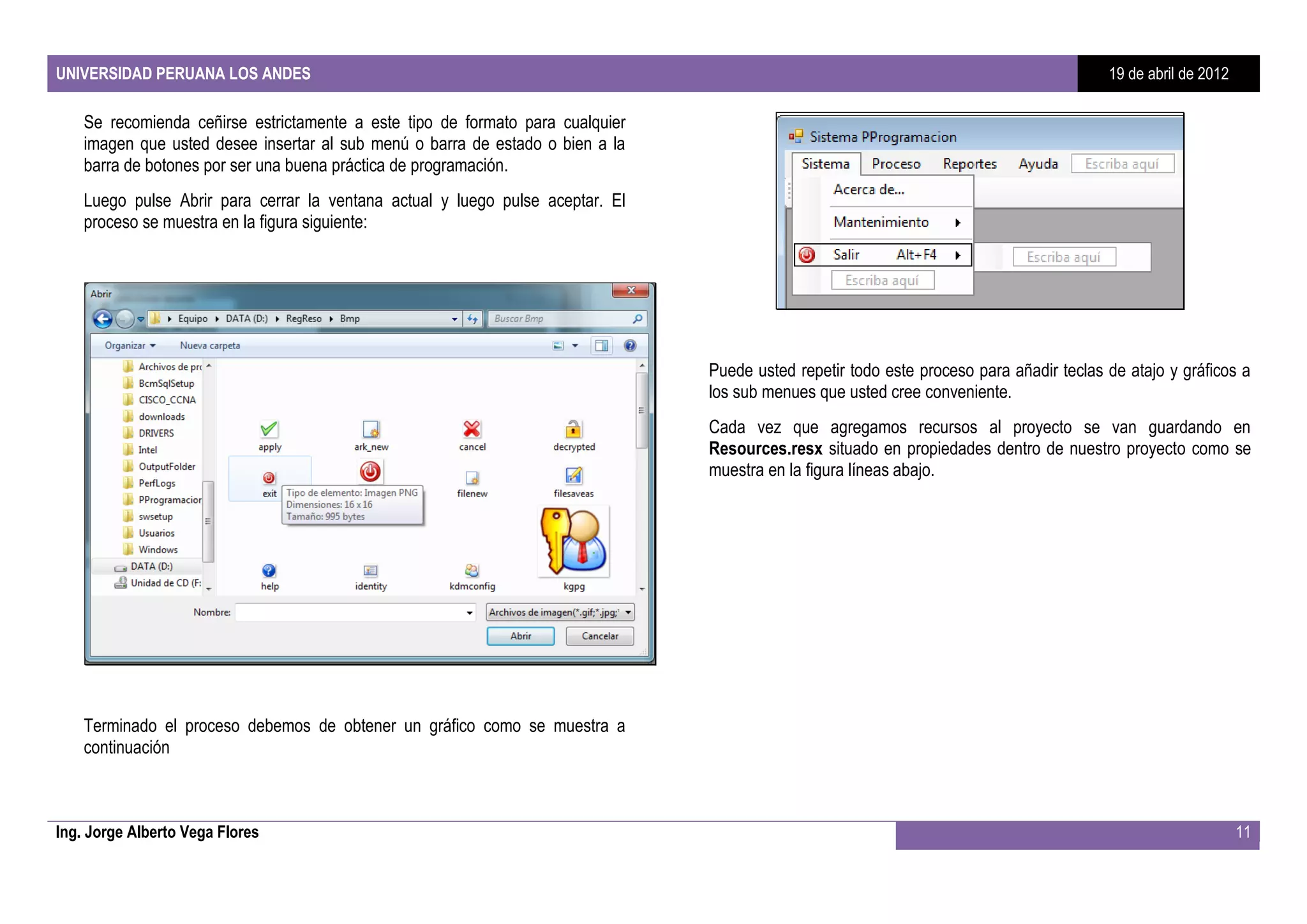 UNIVERSIDAD PERUANA LOS ANDES                                                                                                            19 de abril de 2012

    Se recomienda ceñirse estrictamente a este tipo de formato para cualquier
    imagen que usted desee insertar al sub menú o barra de estado o bien a la
    barra de botones por ser una buena práctica de programación.
    Luego pulse Abrir para cerrar la ventana actual y luego pulse aceptar. El
    proceso se muestra en la figura siguiente:




                                                                                Puede usted repetir todo este proceso para añadir teclas de atajo y gráficos a
                                                                                los sub menues que usted cree conveniente.
                                                                                Cada vez que agregamos recursos al proyecto se van guardando en
                                                                                Resources.resx situado en propiedades dentro de nuestro proyecto como se
                                                                                muestra en la figura líneas abajo.




    Terminado el proceso debemos de obtener un gráfico como se muestra a
    continuación



Ing. Jorge Alberto Vega Flores                                                                                                                                 11
 
