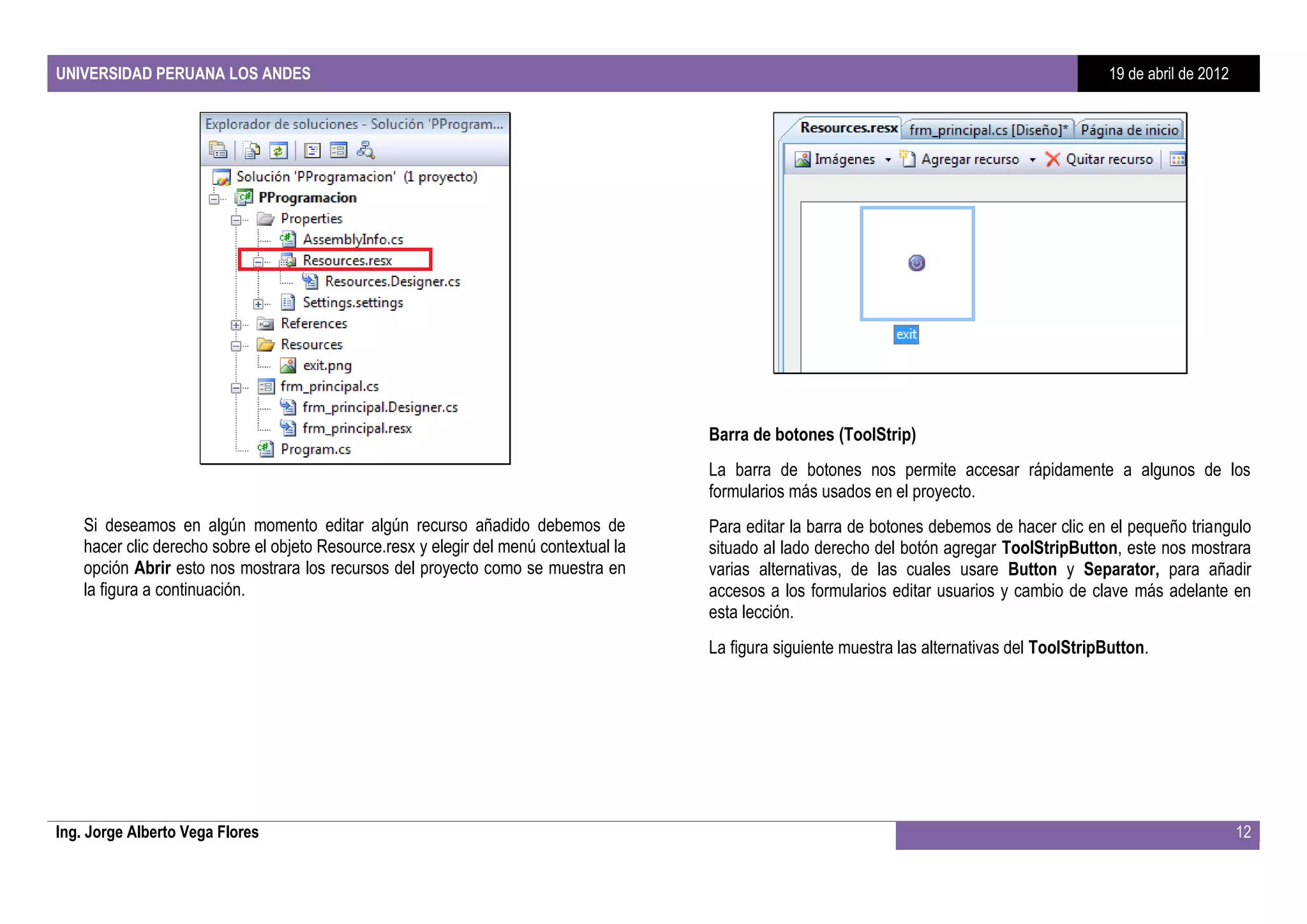UNIVERSIDAD PERUANA LOS ANDES                                                                                                                     19 de abril de 2012




                                                                                       Barra de botones (ToolStrip)
                                                                                       La barra de botones nos permite accesar rápidamente a algunos de los
                                                                                       formularios más usados en el proyecto.
    Si deseamos en algún momento editar algún recurso añadido debemos de               Para editar la barra de botones debemos de hacer clic en el pequeño triangulo
    hacer clic derecho sobre el objeto Resource.resx y elegir del menú contextual la   situado al lado derecho del botón agregar ToolStripButton, este nos mostrara
    opción Abrir esto nos mostrara los recursos del proyecto como se muestra en        varias alternativas, de las cuales usare Button y Separator, para añadir
    la figura a continuación.                                                          accesos a los formularios editar usuarios y cambio de clave más adelante en
                                                                                       esta lección.
                                                                                       La figura siguiente muestra las alternativas del ToolStripButton.




Ing. Jorge Alberto Vega Flores                                                                                                                                          12
 