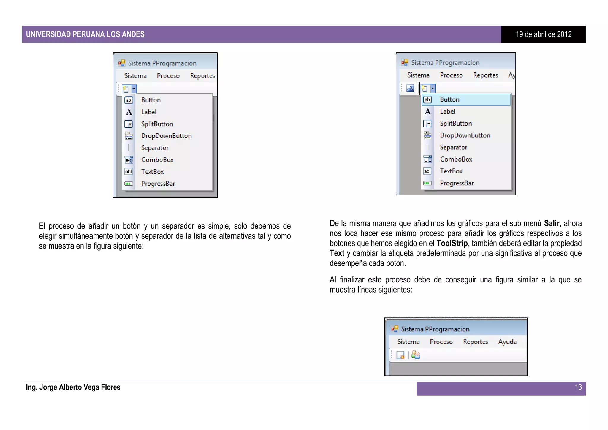 UNIVERSIDAD PERUANA LOS ANDES                                                                                                                  19 de abril de 2012




    El proceso de añadir un botón y un separador es simple, solo debemos de           De la misma manera que añadimos los gráficos para el sub menú Salir, ahora
    elegir simultáneamente botón y separador de la lista de alternativas tal y como   nos toca hacer ese mismo proceso para añadir los gráficos respectivos a los
    se muestra en la figura siguiente:                                                botones que hemos elegido en el ToolStrip, también deberá editar la propiedad
                                                                                      Text y cambiar la etiqueta predeterminada por una significativa al proceso que
                                                                                      desempeña cada botón.
                                                                                      Al finalizar este proceso debe de conseguir una figura similar a la que se
                                                                                      muestra líneas siguientes:




Ing. Jorge Alberto Vega Flores                                                                                                                                       13
 