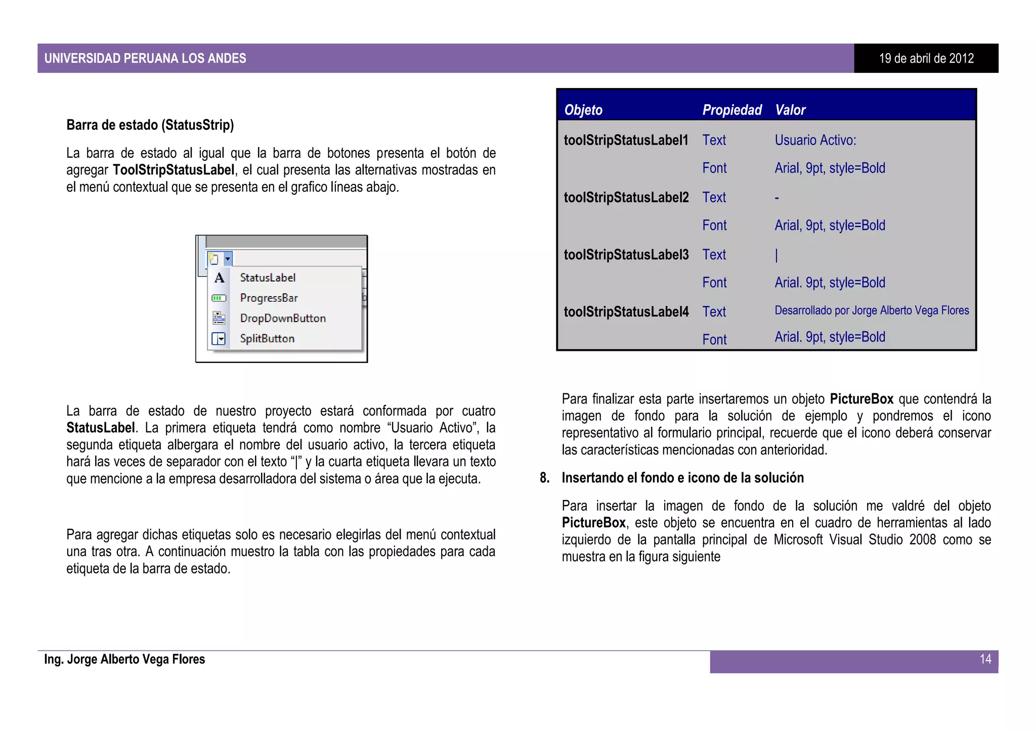 UNIVERSIDAD PERUANA LOS ANDES                                                                                                                           19 de abril de 2012


                                                                                             Objeto                  Propiedad Valor
    Barra de estado (StatusStrip)
                                                                                             toolStripStatusLabel1 Text           Usuario Activo:
    La barra de estado al igual que la barra de botones presenta el botón de
    agregar ToolStripStatusLabel, el cual presenta las alternativas mostradas en                                     Font         Arial, 9pt, style=Bold
    el menú contextual que se presenta en el grafico líneas abajo.
                                                                                             toolStripStatusLabel2 Text           -
                                                                                                                     Font         Arial, 9pt, style=Bold
                                                                                             toolStripStatusLabel3 Text           |
                                                                                                                     Font         Arial. 9pt, style=Bold
                                                                                             toolStripStatusLabel4 Text           Desarrollado por Jorge Alberto Vega Flores

                                                                                                                     Font         Arial. 9pt, style=Bold



                                                                                            Para finalizar esta parte insertaremos un objeto PictureBox que contendrá la
    La barra de estado de nuestro proyecto estará conformada por cuatro                     imagen de fondo para la solución de ejemplo y pondremos el icono
    StatusLabel. La primera etiqueta tendrá como nombre “Usuario Activo”, la                representativo al formulario principal, recuerde que el icono deberá conservar
    segunda etiqueta albergara el nombre del usuario activo, la tercera etiqueta            las características mencionadas con anterioridad.
    hará las veces de separador con el texto “|” y la cuarta etiqueta llevara un texto
    que mencione a la empresa desarrolladora del sistema o área que la ejecuta.          8. Insertando el fondo e icono de la solución
                                                                                            Para insertar la imagen de fondo de la solución me valdré del objeto
                                                                                            PictureBox, este objeto se encuentra en el cuadro de herramientas al lado
    Para agregar dichas etiquetas solo es necesario elegirlas del menú contextual           izquierdo de la pantalla principal de Microsoft Visual Studio 2008 como se
    una tras otra. A continuación muestro la tabla con las propiedades para cada            muestra en la figura siguiente
    etiqueta de la barra de estado.




Ing. Jorge Alberto Vega Flores                                                                                                                                                 14
 