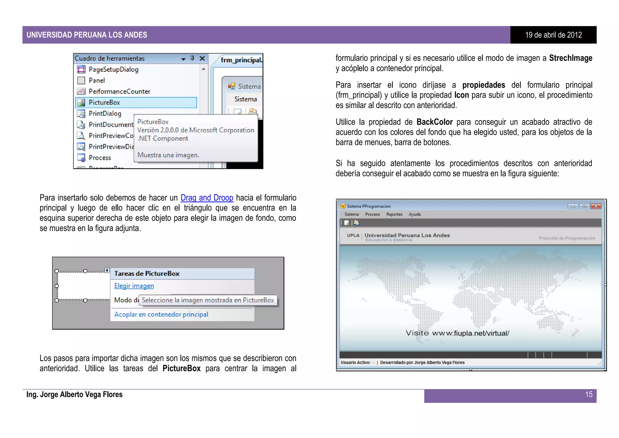 UNIVERSIDAD PERUANA LOS ANDES                                                                                                                 19 de abril de 2012

                                                                                   formulario principal y si es necesario utilice el modo de imagen a StrechImage
                                                                                   y acóplelo a contenedor principal.
                                                                                   Para insertar el icono diríjase a propiedades del formulario principal
                                                                                   (frm_principal) y utilice la propiedad Icon para subir un icono, el procedimiento
                                                                                   es similar al descrito con anterioridad.
                                                                                   Utilice la propiedad de BackColor para conseguir un acabado atractivo de
                                                                                   acuerdo con los colores del fondo que ha elegido usted, para los objetos de la
                                                                                   barra de menues, barra de botones.

                                                                                   Si ha seguido atentamente los procedimientos descritos con anterioridad
                                                                                   debería conseguir el acabado como se muestra en la figura siguiente:

    Para insertarlo solo debemos de hacer un Drag and Droop hacia el formulario
    principal y luego de ello hacer clic en el triángulo que se encuentra en la
    esquina superior derecha de este objeto para elegir la imagen de fondo, como
    se muestra en la figura adjunta.




    Los pasos para importar dicha imagen son los mismos que se describieron con
    anterioridad. Utilice las tareas del PictureBox para centrar la imagen al

Ing. Jorge Alberto Vega Flores                                                                                                                                      15
 