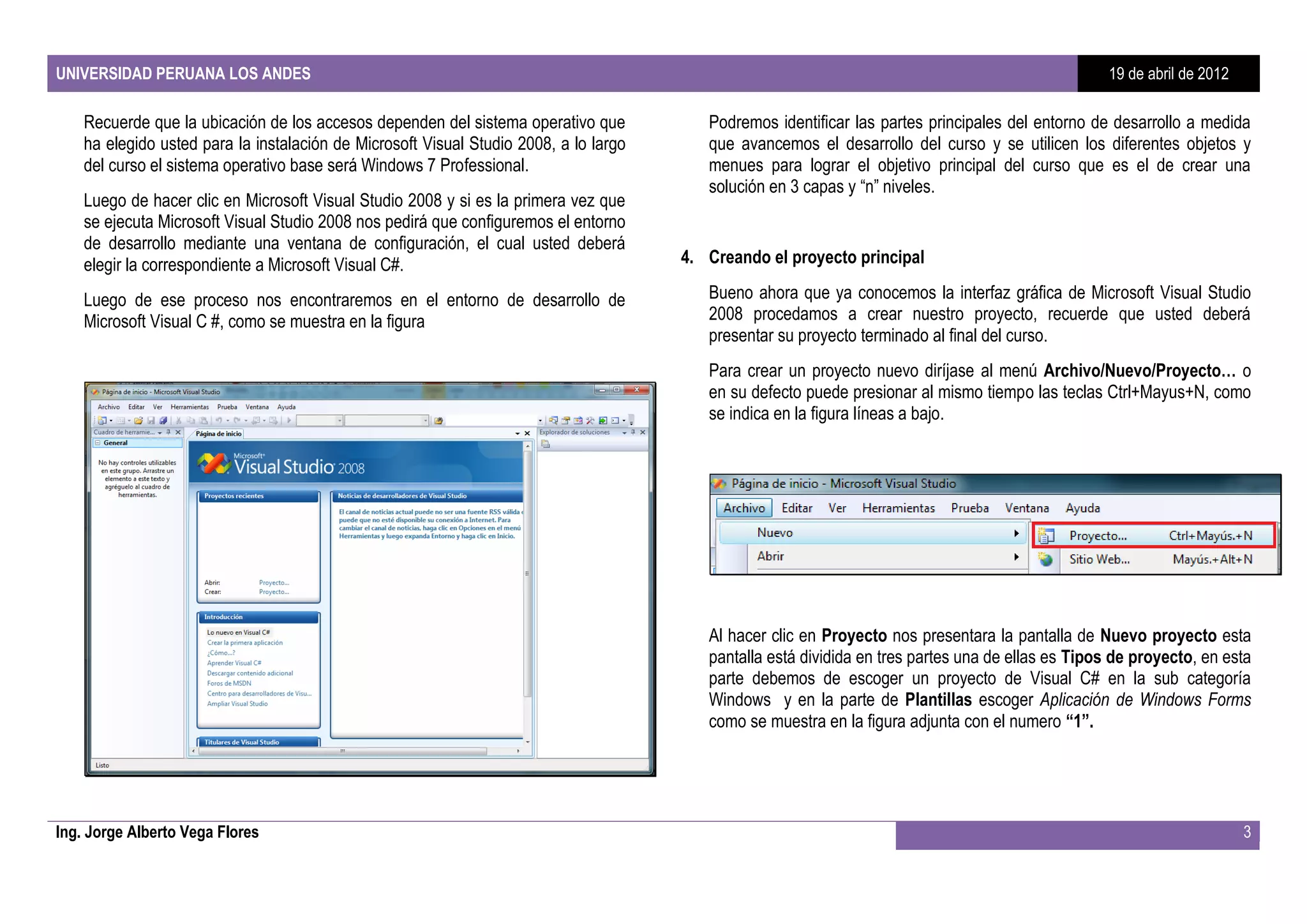UNIVERSIDAD PERUANA LOS ANDES                                                                                                                       19 de abril de 2012

    Recuerde que la ubicación de los accesos dependen del sistema operativo que           Podremos identificar las partes principales del entorno de desarrollo a medida
    ha elegido usted para la instalación de Microsoft Visual Studio 2008, a lo largo      que avancemos el desarrollo del curso y se utilicen los diferentes objetos y
    del curso el sistema operativo base será Windows 7 Professional.                      menues para lograr el objetivo principal del curso que es el de crear una
                                                                                          solución en 3 capas y “n” niveles.
    Luego de hacer clic en Microsoft Visual Studio 2008 y si es la primera vez que
    se ejecuta Microsoft Visual Studio 2008 nos pedirá que configuremos el entorno
    de desarrollo mediante una ventana de configuración, el cual usted deberá
    elegir la correspondiente a Microsoft Visual C#.                                   4. Creando el proyecto principal

    Luego de ese proceso nos encontraremos en el entorno de desarrollo de                 Bueno ahora que ya conocemos la interfaz gráfica de Microsoft Visual Studio
    Microsoft Visual C #, como se muestra en la figura                                    2008 procedamos a crear nuestro proyecto, recuerde que usted deberá
                                                                                          presentar su proyecto terminado al final del curso.
                                                                                          Para crear un proyecto nuevo diríjase al menú Archivo/Nuevo/Proyecto… o
                                                                                          en su defecto puede presionar al mismo tiempo las teclas Ctrl+Mayus+N, como
                                                                                          se indica en la figura líneas a bajo.




                                                                                          Al hacer clic en Proyecto nos presentara la pantalla de Nuevo proyecto esta
                                                                                          pantalla está dividida en tres partes una de ellas es Tipos de proyecto, en esta
                                                                                          parte debemos de escoger un proyecto de Visual C# en la sub categoría
                                                                                          Windows y en la parte de Plantillas escoger Aplicación de Windows Forms
                                                                                          como se muestra en la figura adjunta con el numero “1”.




Ing. Jorge Alberto Vega Flores                                                                                                                                            3
 