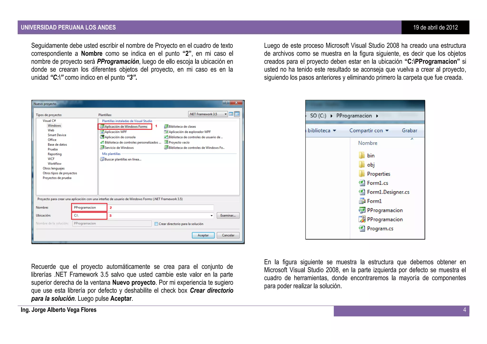 UNIVERSIDAD PERUANA LOS ANDES                                                                                                                19 de abril de 2012

    Seguidamente debe usted escribir el nombre de Proyecto en el cuadro de texto    Luego de este proceso Microsoft Visual Studio 2008 ha creado una estructura
    correspondiente a Nombre como se indica en el punto “2”, en mi caso el          de archivos como se muestra en la figura siguiente, es decir que los objetos
    nombre de proyecto será PProgramación, luego de ello escoja la ubicación en     creados para el proyecto deben estar en la ubicación “C:PProgramacion” si
    donde se crearan los diferentes objetos del proyecto, en mi caso es en la       usted no ha tenido este resultado se aconseja que vuelva a crear al proyecto,
    unidad “C:” como indico en el punto “3”.                                       siguiendo los pasos anteriores y eliminando primero la carpeta que fue creada.




                                                                                    En la figura siguiente se muestra la estructura que debemos obtener en
    Recuerde que el proyecto automáticamente se crea para el conjunto de            Microsoft Visual Studio 2008, en la parte izquierda por defecto se muestra el
    librerías .NET Framework 3.5 salvo que usted cambie este valor en la parte      cuadro de herramientas, donde encontraremos la mayoría de componentes
    superior derecha de la ventana Nuevo proyecto. Por mi experiencia te sugiero    para poder realizar la solución.
    que use esta librería por defecto y deshabilite el check box Crear directorio
    para la solución. Luego pulse Aceptar.
Ing. Jorge Alberto Vega Flores                                                                                                                                     4
 