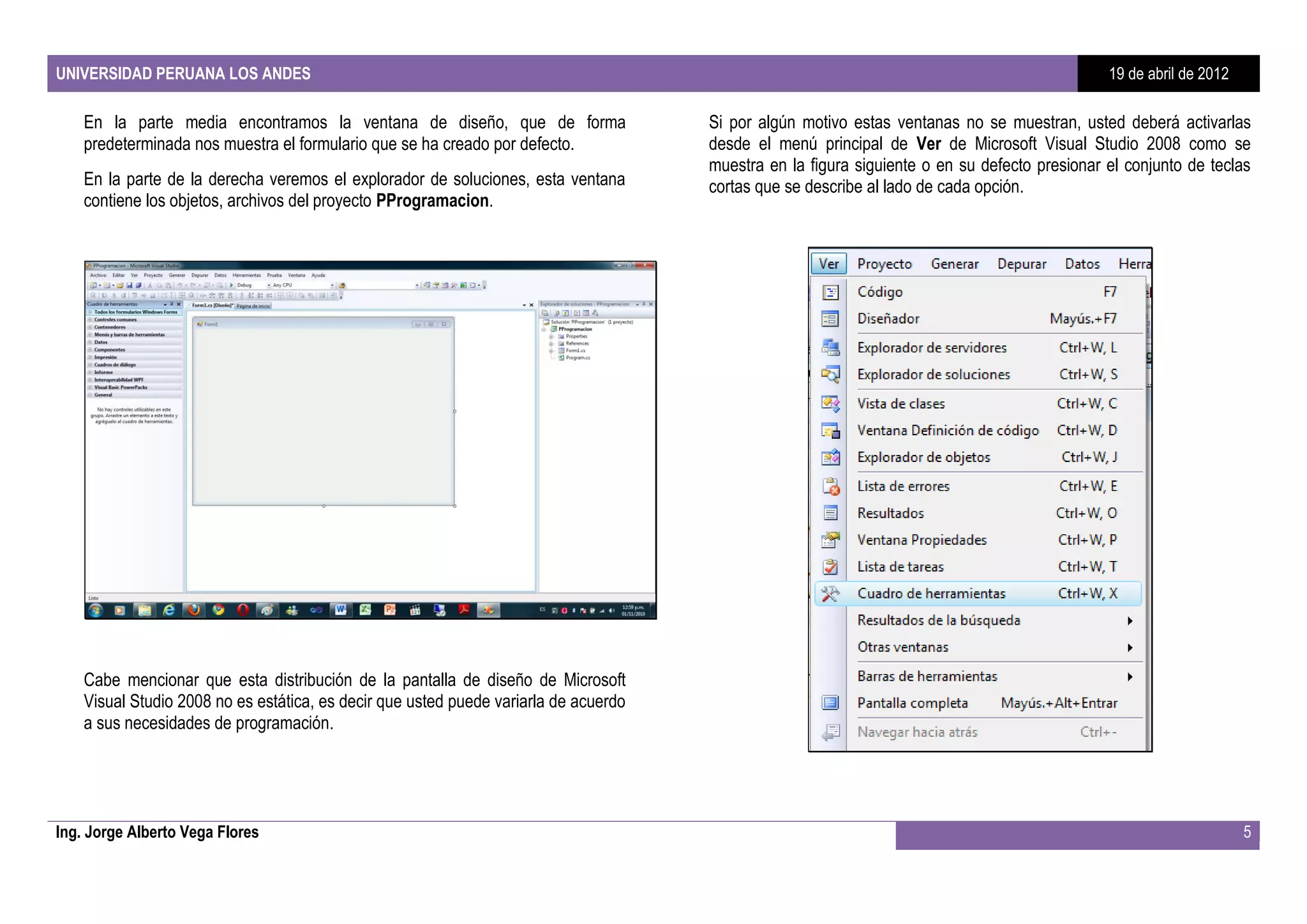 UNIVERSIDAD PERUANA LOS ANDES                                                                                                                  19 de abril de 2012

    En la parte media encontramos la ventana de diseño, que de forma                  Si por algún motivo estas ventanas no se muestran, usted deberá activarlas
    predeterminada nos muestra el formulario que se ha creado por defecto.            desde el menú principal de Ver de Microsoft Visual Studio 2008 como se
                                                                                      muestra en la figura siguiente o en su defecto presionar el conjunto de teclas
    En la parte de la derecha veremos el explorador de soluciones, esta ventana       cortas que se describe al lado de cada opción.
    contiene los objetos, archivos del proyecto PProgramacion.




    Cabe mencionar que esta distribución de la pantalla de diseño de Microsoft
    Visual Studio 2008 no es estática, es decir que usted puede variarla de acuerdo
    a sus necesidades de programación.




Ing. Jorge Alberto Vega Flores                                                                                                                                       5
 