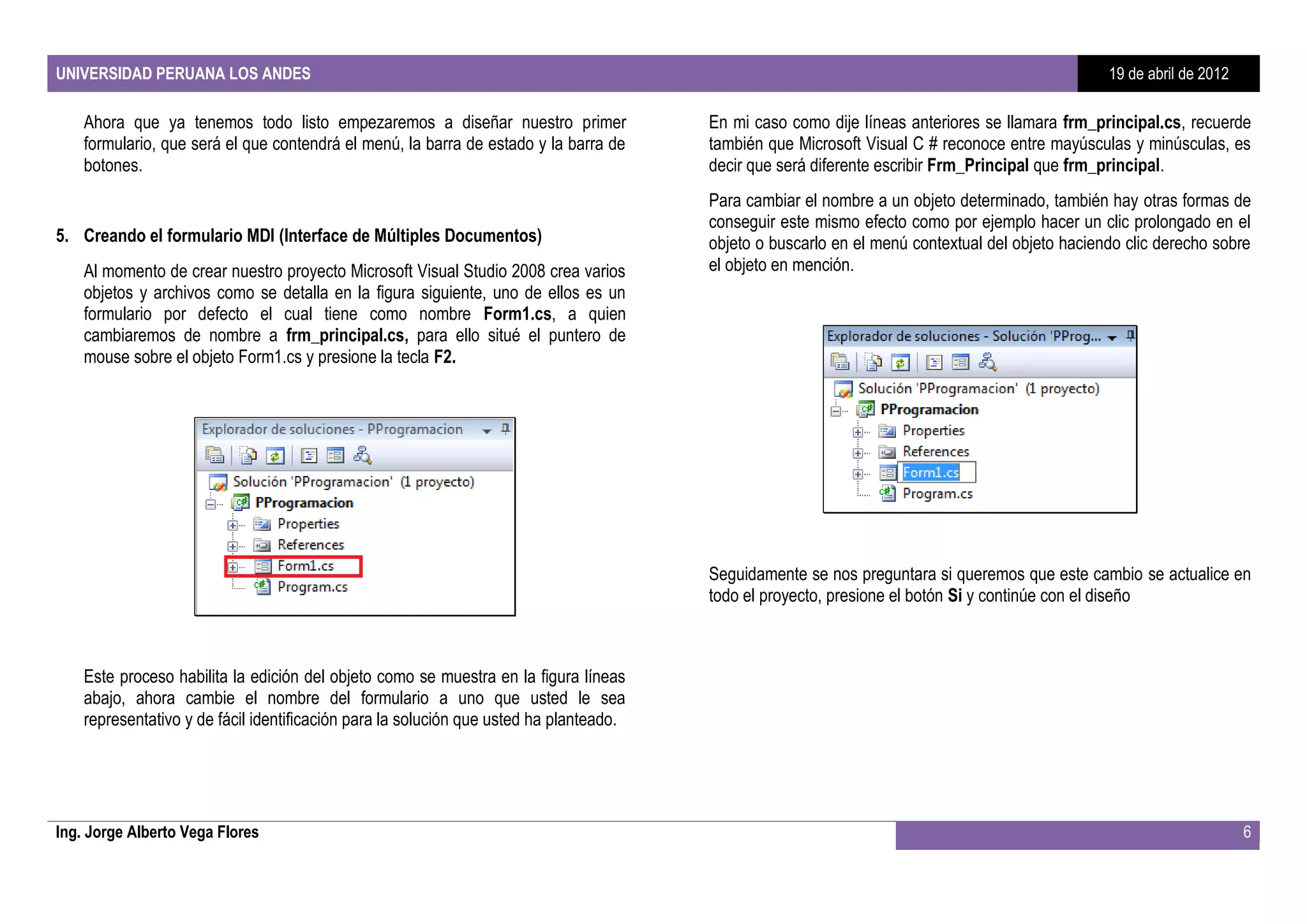 UNIVERSIDAD PERUANA LOS ANDES                                                                                                                    19 de abril de 2012

    Ahora que ya tenemos todo listo empezaremos a diseñar nuestro primer                En mi caso como dije líneas anteriores se llamara frm_principal.cs, recuerde
    formulario, que será el que contendrá el menú, la barra de estado y la barra de     también que Microsoft Visual C # reconoce entre mayúsculas y minúsculas, es
    botones.                                                                            decir que será diferente escribir Frm_Principal que frm_principal.
                                                                                        Para cambiar el nombre a un objeto determinado, también hay otras formas de
                                                                                        conseguir este mismo efecto como por ejemplo hacer un clic prolongado en el
5. Creando el formulario MDI (Interface de Múltiples Documentos)                        objeto o buscarlo en el menú contextual del objeto haciendo clic derecho sobre
    Al momento de crear nuestro proyecto Microsoft Visual Studio 2008 crea varios       el objeto en mención.
    objetos y archivos como se detalla en la figura siguiente, uno de ellos es un
    formulario por defecto el cual tiene como nombre Form1.cs, a quien
    cambiaremos de nombre a frm_principal.cs, para ello situé el puntero de
    mouse sobre el objeto Form1.cs y presione la tecla F2.




                                                                                        Seguidamente se nos preguntara si queremos que este cambio se actualice en
                                                                                        todo el proyecto, presione el botón Si y continúe con el diseño



    Este proceso habilita la edición del objeto como se muestra en la figura líneas
    abajo, ahora cambie el nombre del formulario a uno que usted le sea
    representativo y de fácil identificación para la solución que usted ha planteado.




Ing. Jorge Alberto Vega Flores                                                                                                                                         6
 