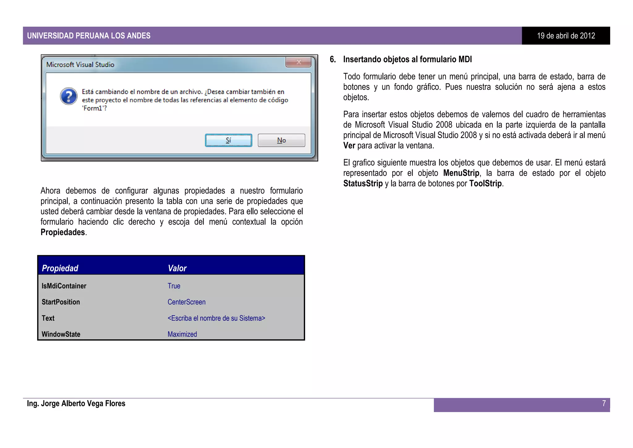 UNIVERSIDAD PERUANA LOS ANDES                                                                                                                     19 de abril de 2012

                                                                                    6. Insertando objetos al formulario MDI
                                                                                       Todo formulario debe tener un menú principal, una barra de estado, barra de
                                                                                       botones y un fondo gráfico. Pues nuestra solución no será ajena a estos
                                                                                       objetos.
                                                                                       Para insertar estos objetos debemos de valernos del cuadro de herramientas
                                                                                       de Microsoft Visual Studio 2008 ubicada en la parte izquierda de la pantalla
                                                                                       principal de Microsoft Visual Studio 2008 y si no está activada deberá ir al menú
                                                                                       Ver para activar la ventana.
                                                                                       El grafico siguiente muestra los objetos que debemos de usar. El menú estará
                                                                                       representado por el objeto MenuStrip, la barra de estado por el objeto
                                                                                       StatusStrip y la barra de botones por ToolStrip.
    Ahora debemos de configurar algunas propiedades a nuestro formulario
    principal, a continuación presento la tabla con una serie de propiedades que
    usted deberá cambiar desde la ventana de propiedades. Para ello seleccione el
    formulario haciendo clic derecho y escoja del menú contextual la opción
    Propiedades.



    Propiedad                            Valor
    IsMdiContainer                       True

    StartPosition                        CenterScreen

    Text                                 <Escriba el nombre de su Sistema>

    WindowState                          Maximized




Ing. Jorge Alberto Vega Flores                                                                                                                                          7
 