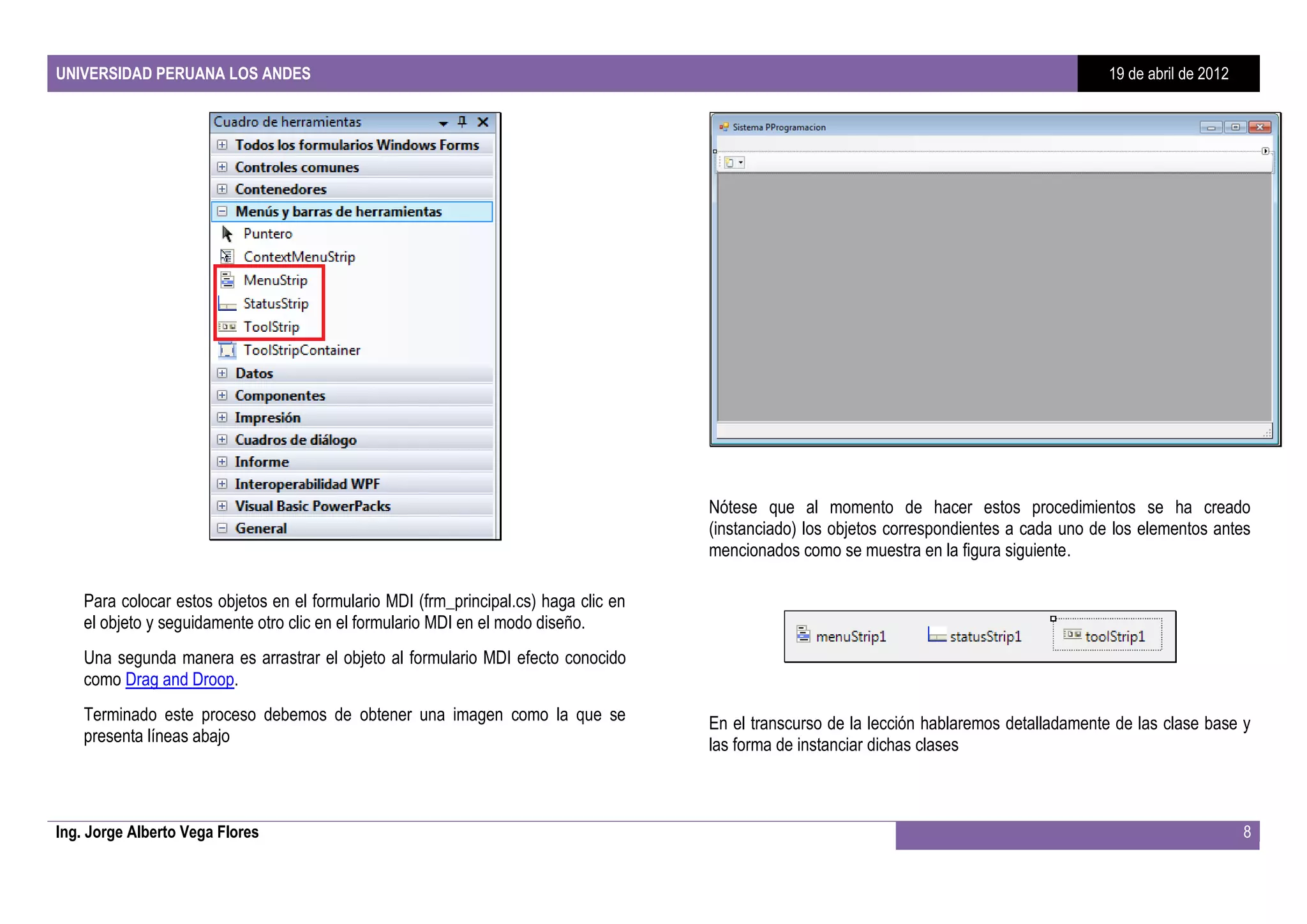 UNIVERSIDAD PERUANA LOS ANDES                                                                                                                 19 de abril de 2012




                                                                                      Nótese que al momento de hacer estos procedimientos se ha creado
                                                                                      (instanciado) los objetos correspondientes a cada uno de los elementos antes
                                                                                      mencionados como se muestra en la figura siguiente.

    Para colocar estos objetos en el formulario MDI (frm_principal.cs) haga clic en
    el objeto y seguidamente otro clic en el formulario MDI en el modo diseño.
    Una segunda manera es arrastrar el objeto al formulario MDI efecto conocido
    como Drag and Droop.
    Terminado este proceso debemos de obtener una imagen como la que se               En el transcurso de la lección hablaremos detalladamente de las clase base y
    presenta líneas abajo                                                             las forma de instanciar dichas clases



Ing. Jorge Alberto Vega Flores                                                                                                                                      8
 