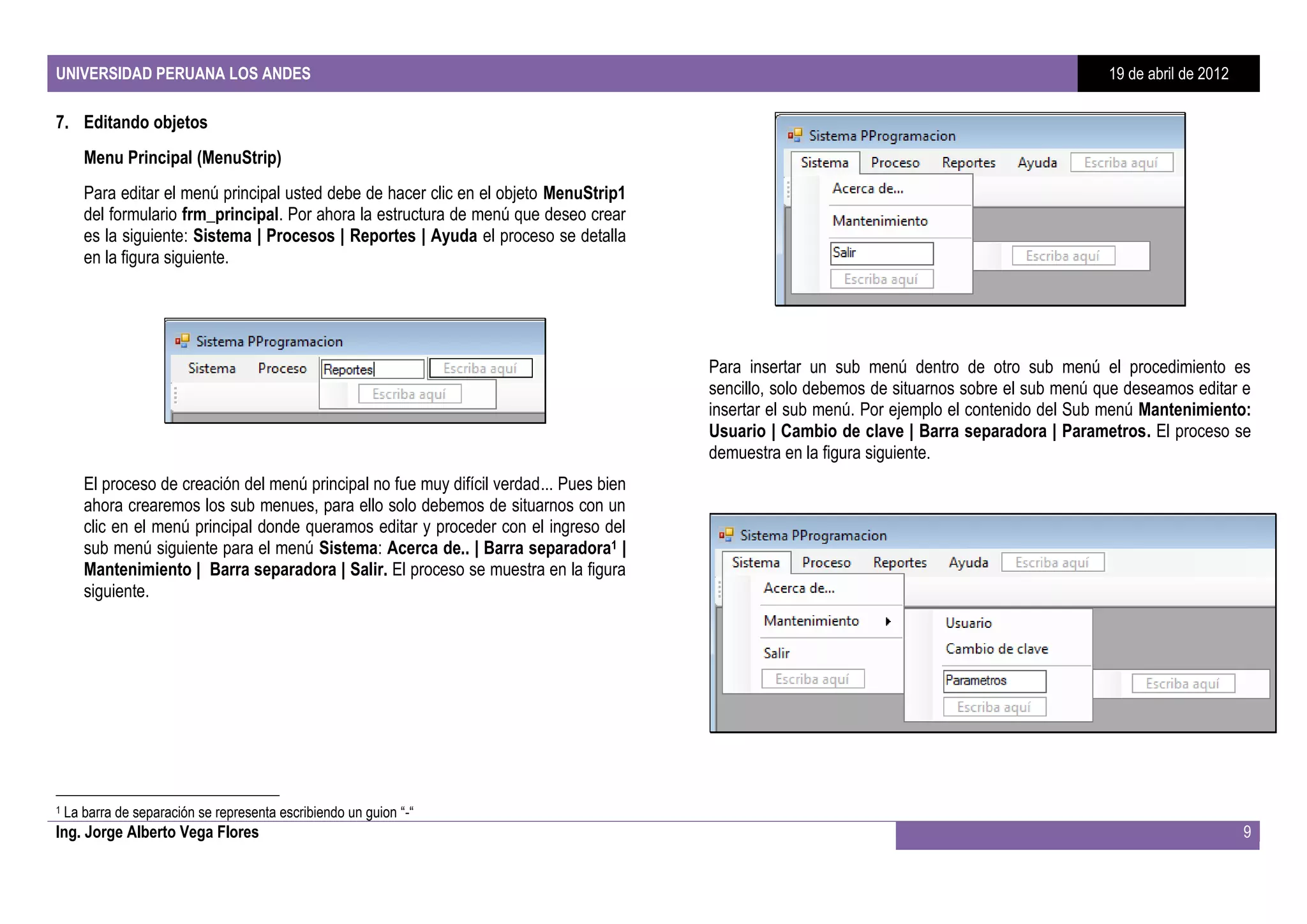 UNIVERSIDAD PERUANA LOS ANDES                                                                                                                    19 de abril de 2012

7. Editando objetos
       Menu Principal (MenuStrip)
       Para editar el menú principal usted debe de hacer clic en el objeto MenuStrip1
       del formulario frm_principal. Por ahora la estructura de menú que deseo crear
       es la siguiente: Sistema | Procesos | Reportes | Ayuda el proceso se detalla
       en la figura siguiente.




                                                                                          Para insertar un sub menú dentro de otro sub menú el procedimiento es
                                                                                          sencillo, solo debemos de situarnos sobre el sub menú que deseamos editar e
                                                                                          insertar el sub menú. Por ejemplo el contenido del Sub menú Mantenimiento:
                                                                                          Usuario | Cambio de clave | Barra separadora | Parametros. El proceso se
                                                                                          demuestra en la figura siguiente.
       El proceso de creación del menú principal no fue muy difícil verdad... Pues bien
       ahora crearemos los sub menues, para ello solo debemos de situarnos con un
       clic en el menú principal donde queramos editar y proceder con el ingreso del
       sub menú siguiente para el menú Sistema: Acerca de.. | Barra separadora1 |
       Mantenimiento | Barra separadora | Salir. El proceso se muestra en la figura
       siguiente.




1   La barra de separación se representa escribiendo un guion “-“
Ing. Jorge Alberto Vega Flores                                                                                                                                         9
 