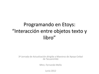 Programando en Etoys:
“Interacción entre objetos texto y
              libro”


  3ª Jornada de Actualización dirigida a Maestros de Apoyo Ceibal
                          de Tacuarembó

                      Mtro. Fernando Mello

                            Junio 2012
 