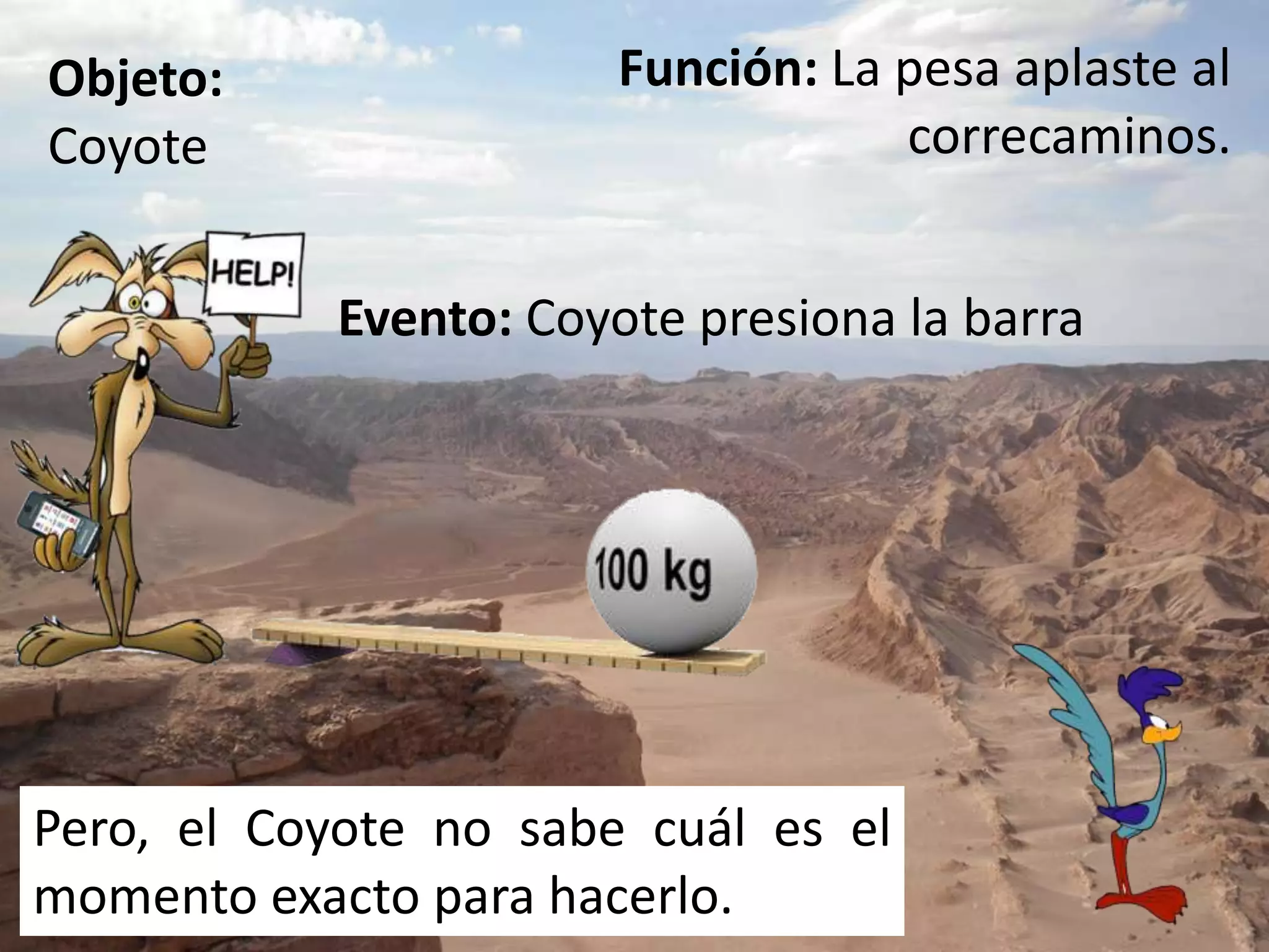 Función: La pesa aplaste al correcaminos.Objeto: CoyoteEvento: Coyote presiona la barraPero, el Coyote no sabe cuál es el momento exacto para hacerlo.