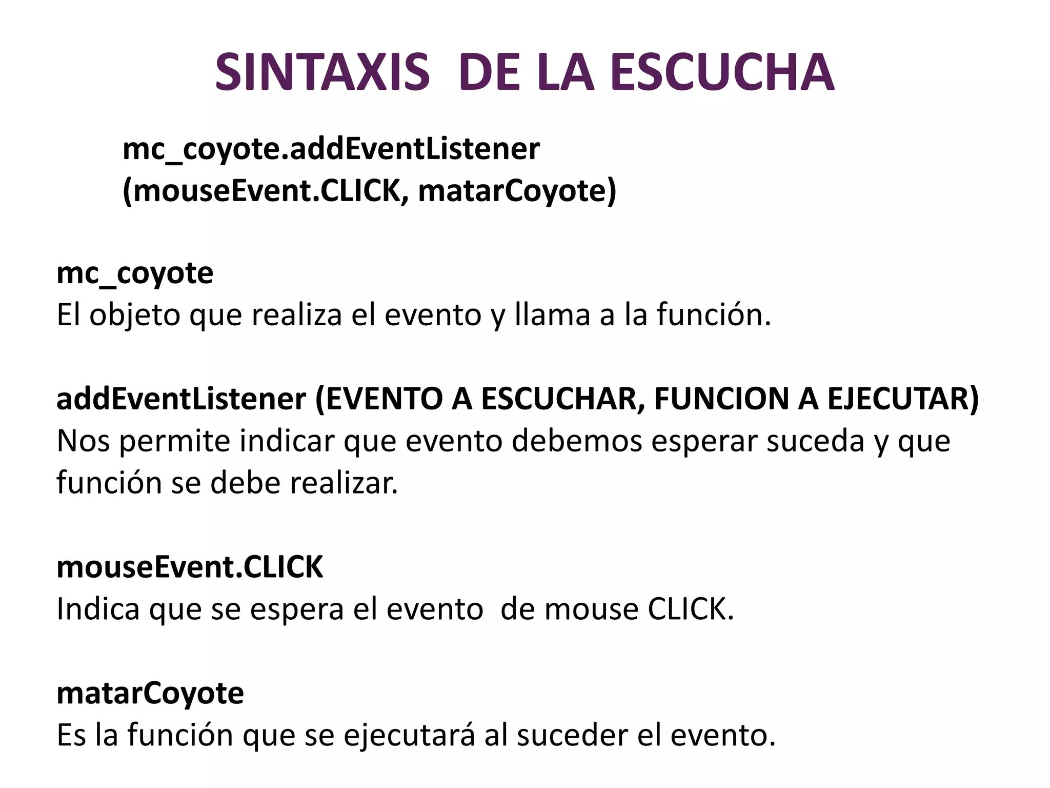 SINTAXIS  DE LA ESCUCHAmc_coyote.addEventListener (mouseEvent.CLICK, matarCoyote)mc_coyoteEl objeto que realiza el evento y llama a la función.addEventListener (EVENTO A ESCUCHAR, FUNCION A EJECUTAR)Nos permite indicar que evento debemos esperar suceda y que función se debe realizar.mouseEvent.CLICKIndica que se espera el evento  de mouse CLICK.matarCoyoteEs la función que se ejecutará al suceder el evento.