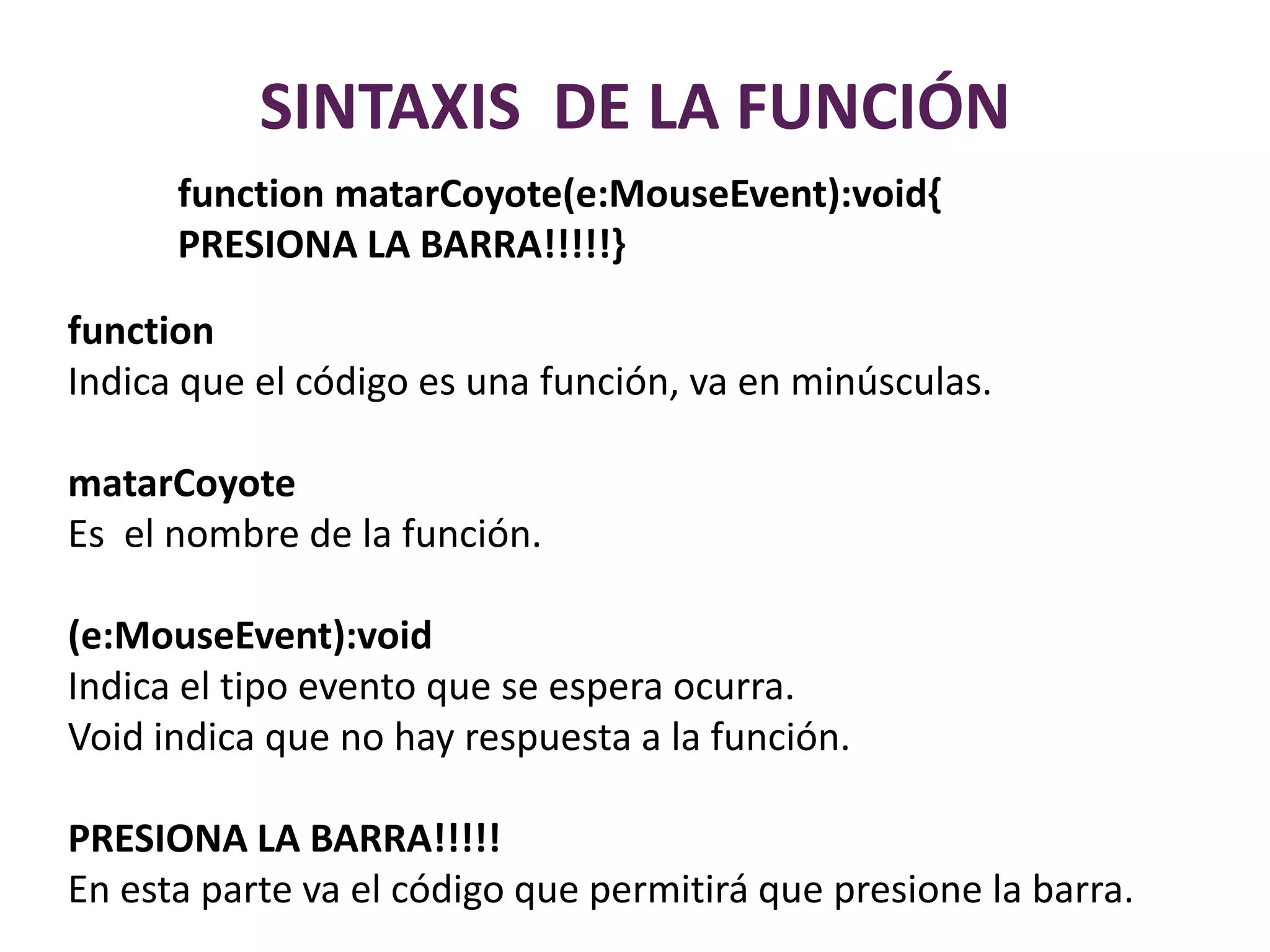 SINTAXIS  DE LA FUNCIÓNfunctionmatarCoyote(e:MouseEvent):void{PRESIONA LA BARRA!!!!!}functionIndica que el código es una función, va en minúsculas.matarCoyoteEs  el nombre de la función.(e:MouseEvent):voidIndica el tipo evento que se espera ocurra.Void indica que no hay respuesta a la función.PRESIONA LA BARRA!!!!!En esta parte va el código que permitirá que presione la barra.