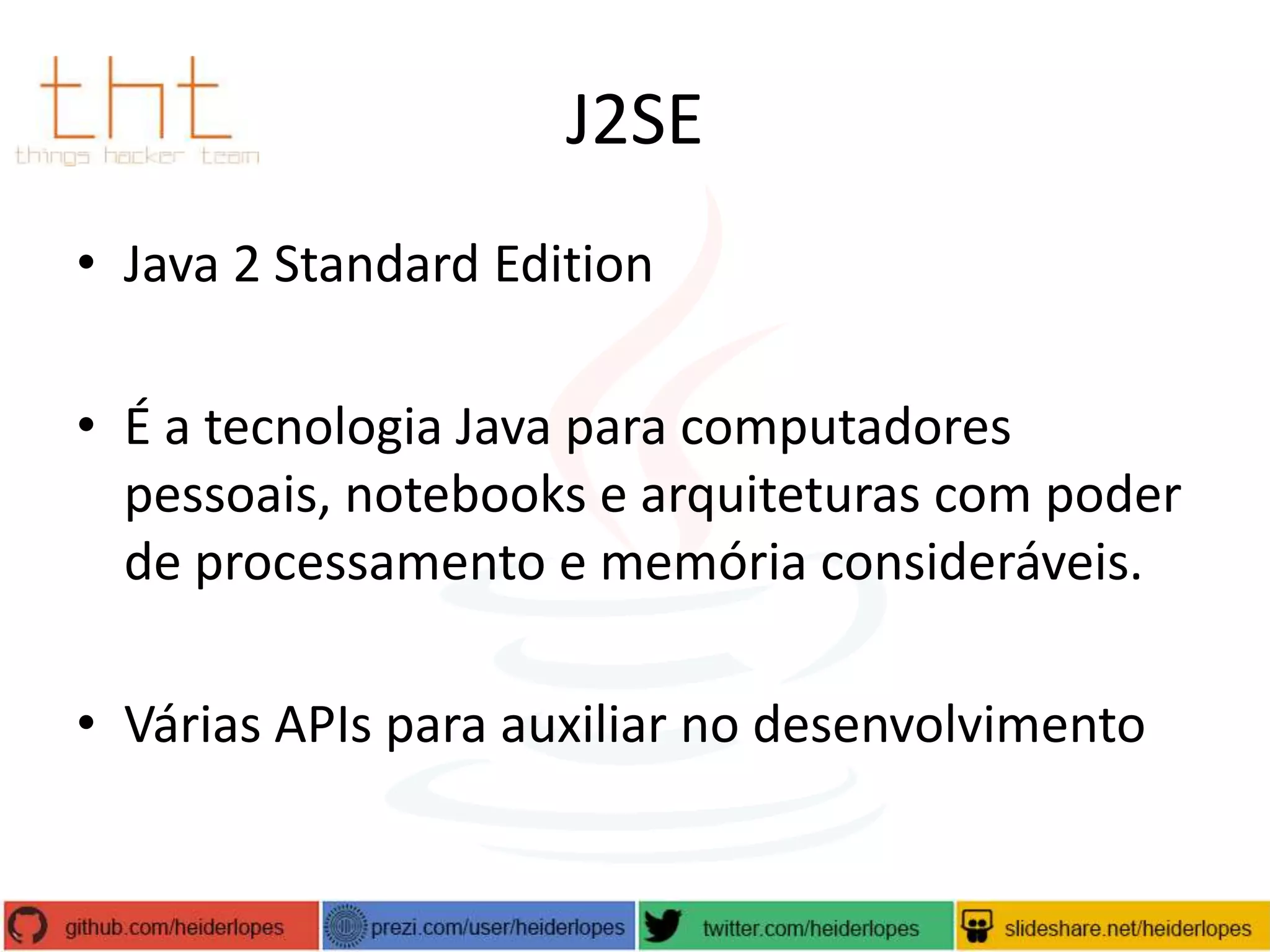 J2SE
• Java 2 Standard Edition
• É a tecnologia Java para computadores
pessoais, notebooks e arquiteturas com poder
de processamento e memória consideráveis.
• Várias APIs para auxiliar no desenvolvimento

 