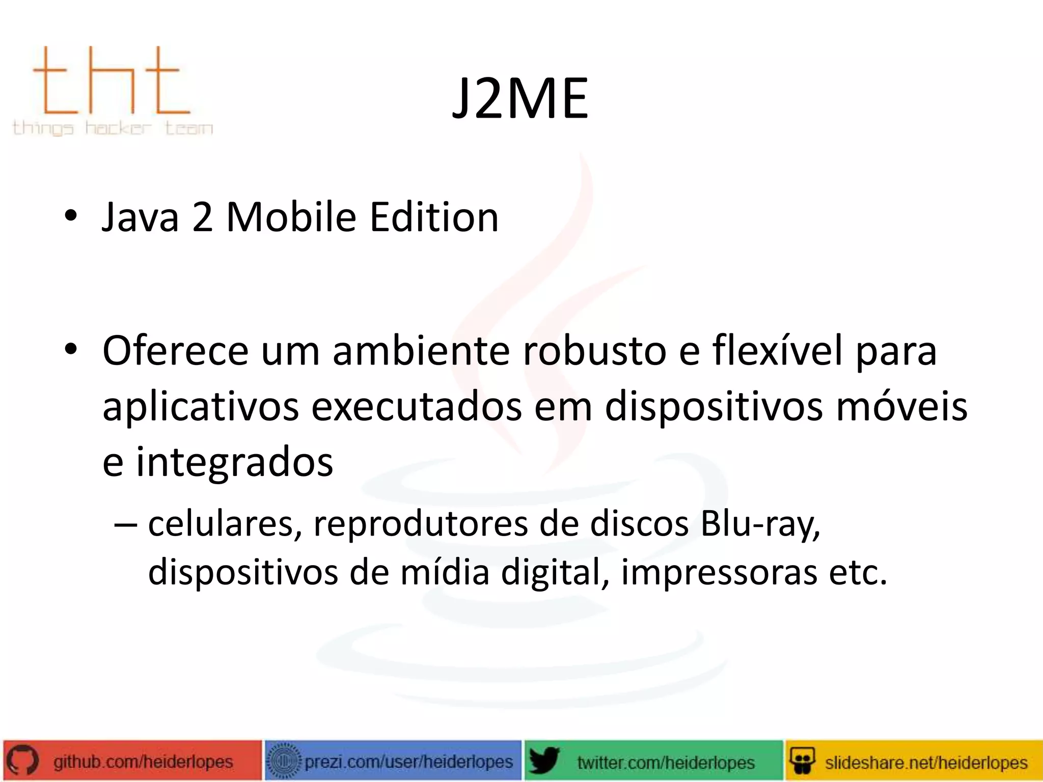 J2ME
• Java 2 Mobile Edition
• Oferece um ambiente robusto e flexível para
aplicativos executados em dispositivos móveis
e integrados
– celulares, reprodutores de discos Blu-ray,
dispositivos de mídia digital, impressoras etc.

 