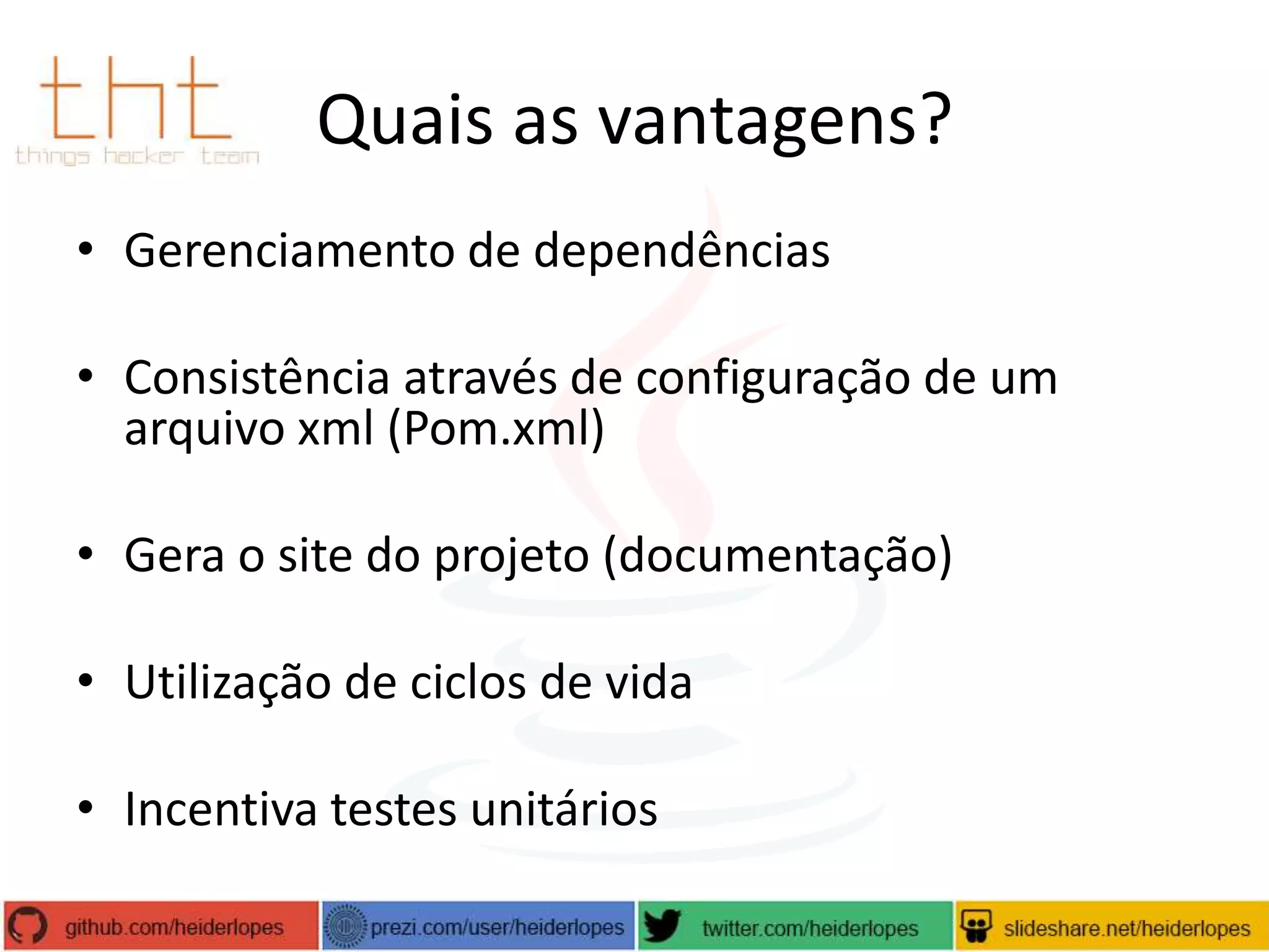 Quais as vantagens?
• Gerenciamento de dependências
• Consistência através de configuração de um
arquivo xml (Pom.xml)

• Gera o site do projeto (documentação)
• Utilização de ciclos de vida
• Incentiva testes unitários

 
