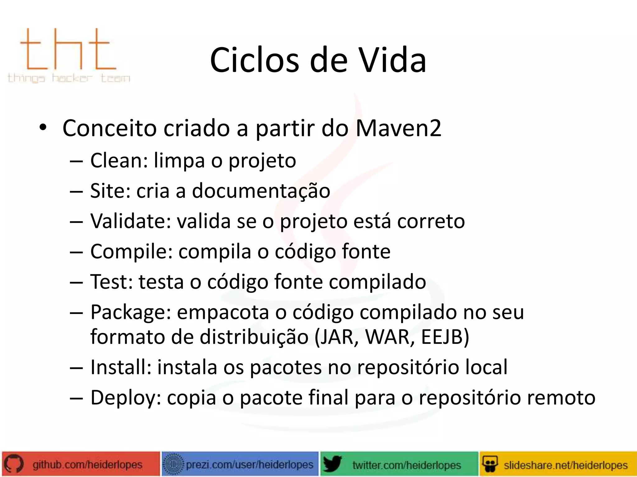 Ciclos de Vida
• Conceito criado a partir do Maven2
–
–
–
–
–
–

Clean: limpa o projeto
Site: cria a documentação
Validate: valida se o projeto está correto
Compile: compila o código fonte
Test: testa o código fonte compilado
Package: empacota o código compilado no seu
formato de distribuição (JAR, WAR, EEJB)
– Install: instala os pacotes no repositório local
– Deploy: copia o pacote final para o repositório remoto

 
