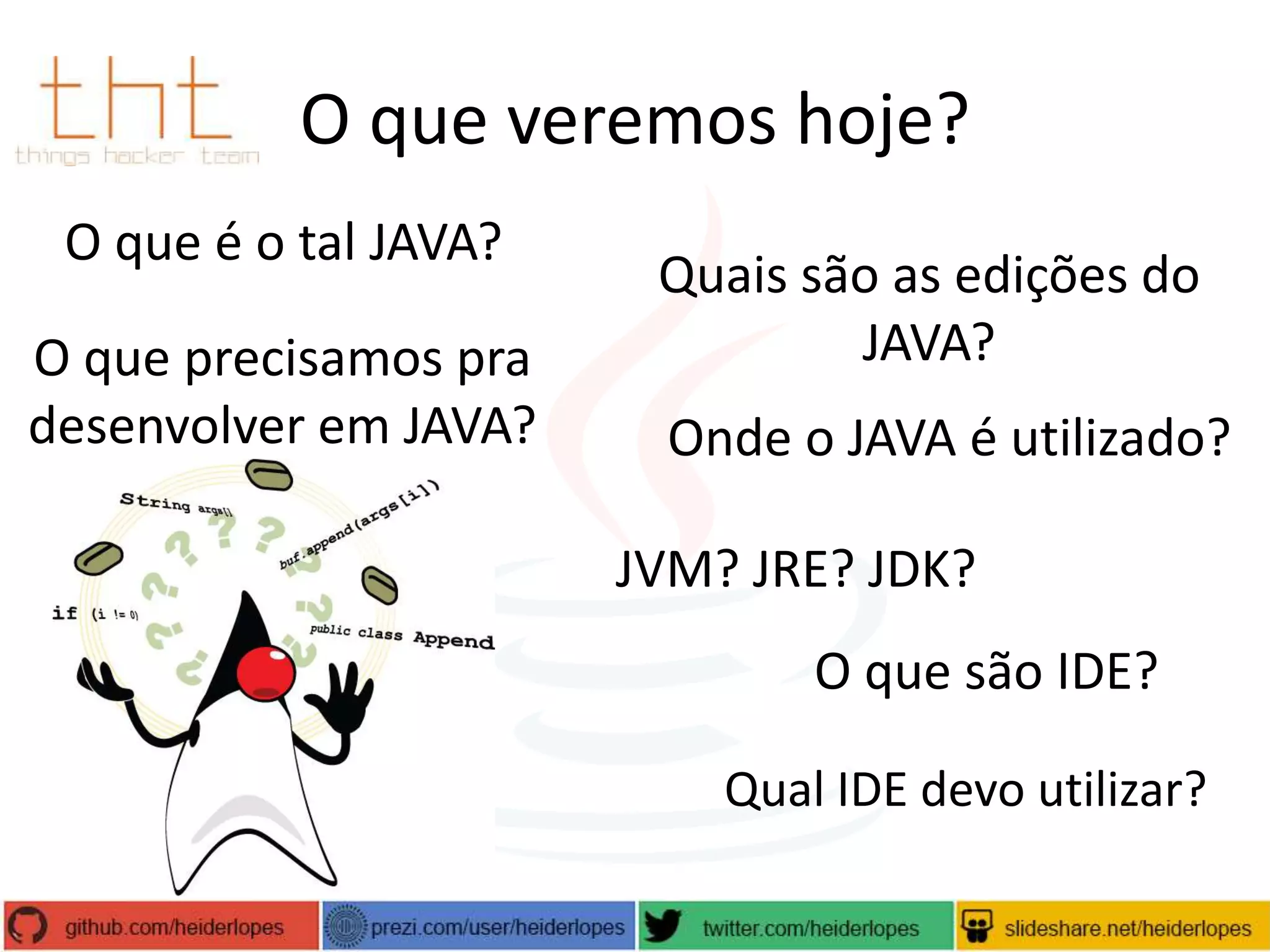 O que veremos hoje?
O que é o tal JAVA?
O que precisamos pra
desenvolver em JAVA?

Quais são as edições do
JAVA?
Onde o JAVA é utilizado?
JVM? JRE? JDK?
O que são IDE?
Qual IDE devo utilizar?

 