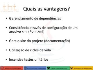Quais as vantagens?
• Gerenciamento de dependências
• Consistência através de configuração de um
arquivo xml (Pom.xml)

• Gera o site do projeto (documentação)
• Utilização de ciclos de vida
• Incentiva testes unitários

 