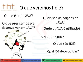 O que veremos hoje?
O que é o tal JAVA?
O que precisamos pra
desenvolver em JAVA?

Quais são as edições do
JAVA?
Onde o JAVA é utilizado?
JVM? JRE? JDK?
O que são IDE?
Qual IDE devo utilizar?

 