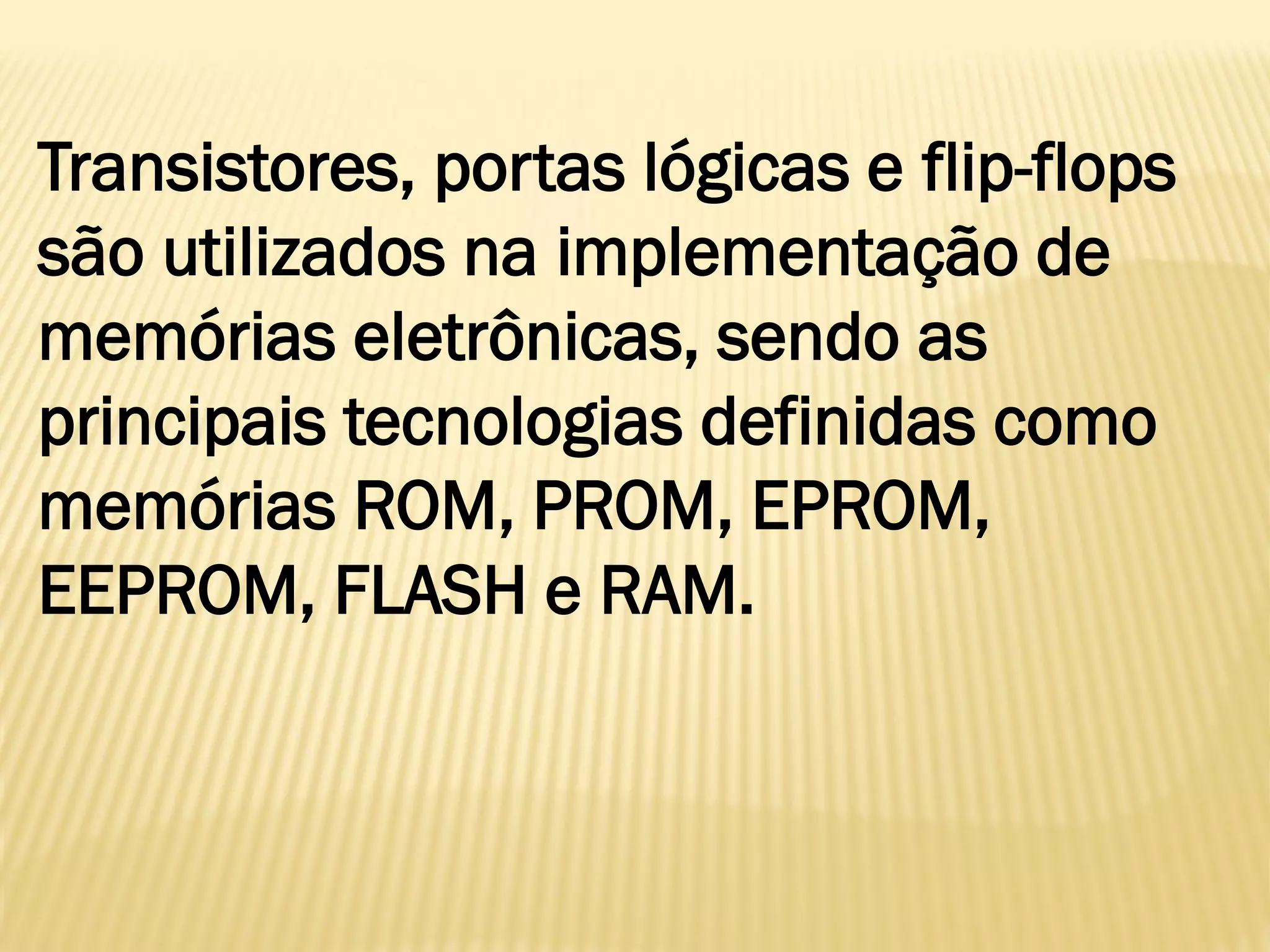 Transistores, portas lógicas e flip-flops
são utilizados na implementação de
memórias eletrônicas, sendo as
principais tecnologias definidas como
memórias ROM, PROM, EPROM,
EEPROM, FLASH e RAM.
 