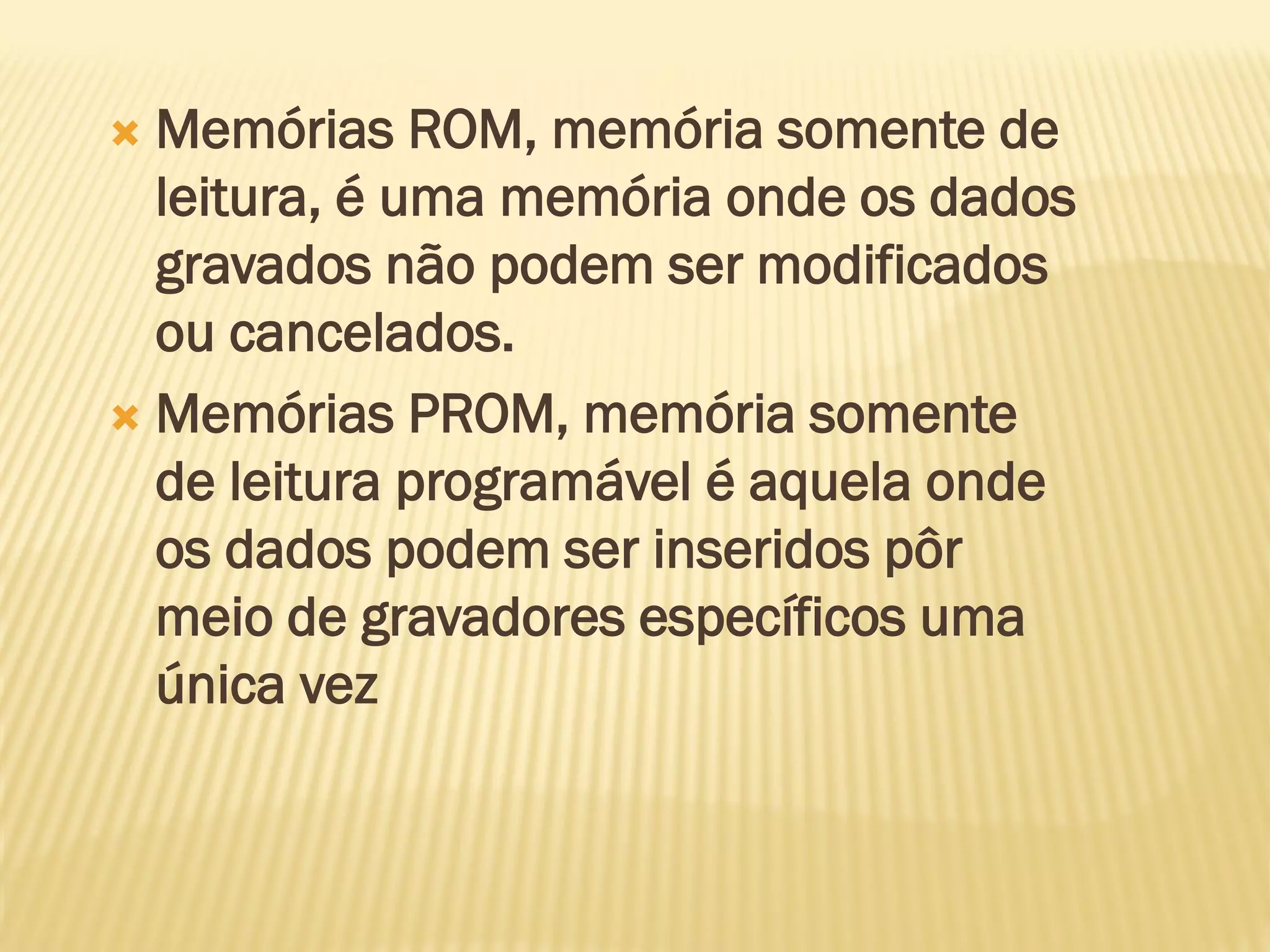  Memórias ROM, memória somente de
leitura, é uma memória onde os dados
gravados não podem ser modificados
ou cancelados.
 Memórias PROM, memória somente
de leitura programável é aquela onde
os dados podem ser inseridos pôr
meio de gravadores específicos uma
única vez
 
