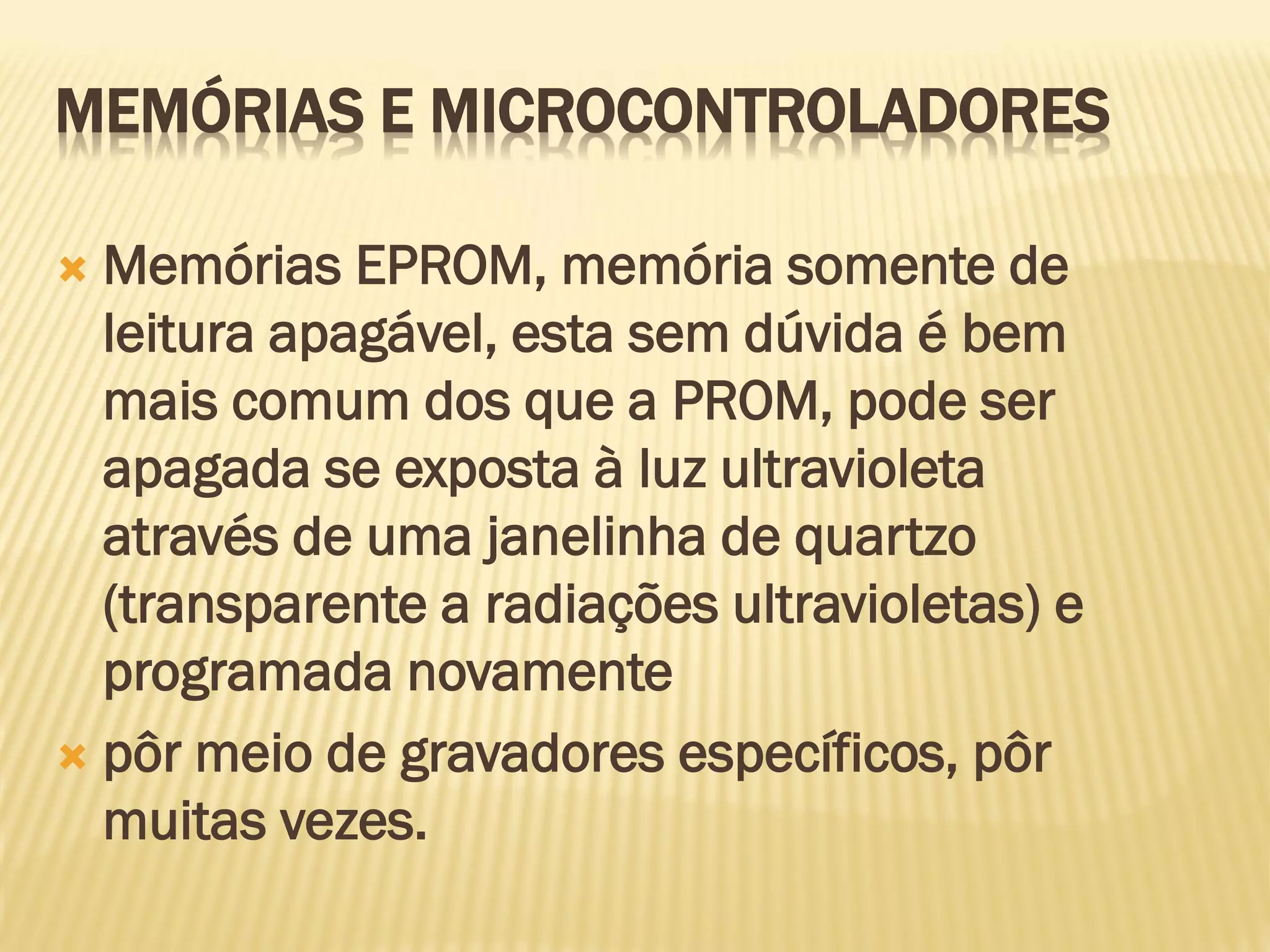  Memórias EPROM, memória somente de
leitura apagável, esta sem dúvida é bem
mais comum dos que a PROM, pode ser
apagada se exposta à luz ultravioleta
através de uma janelinha de quartzo
(transparente a radiações ultravioletas) e
programada novamente
 pôr meio de gravadores específicos, pôr
muitas vezes.
MEMÓRIAS E MICROCONTROLADORES
 