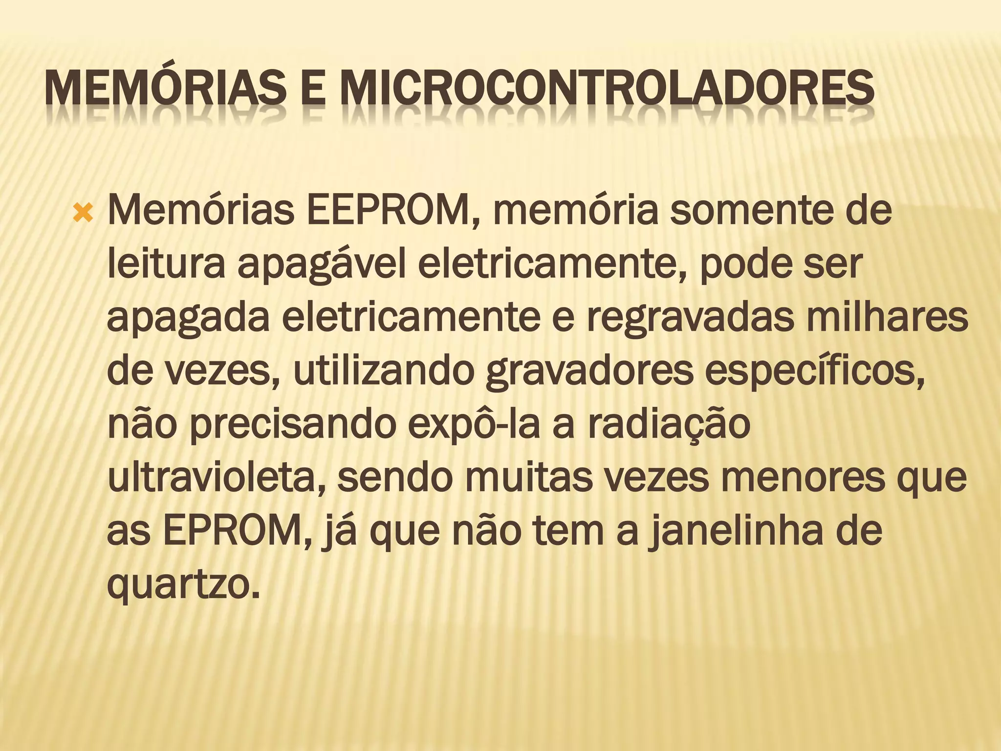  Memórias EEPROM, memória somente de
leitura apagável eletricamente, pode ser
apagada eletricamente e regravadas milhares
de vezes, utilizando gravadores específicos,
não precisando expô-la a radiação
ultravioleta, sendo muitas vezes menores que
as EPROM, já que não tem a janelinha de
quartzo.
MEMÓRIAS E MICROCONTROLADORES
 