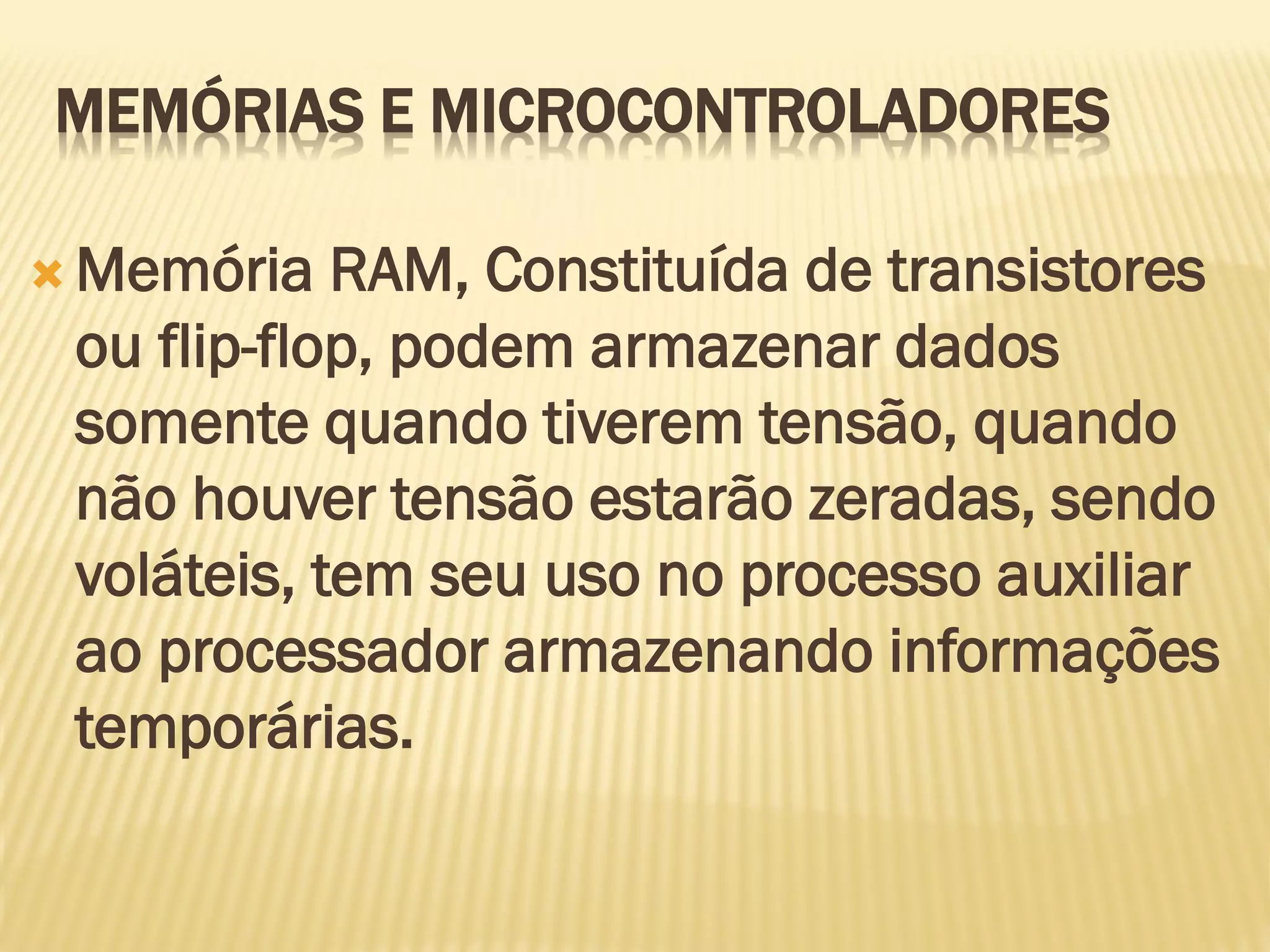  Memória RAM, Constituída de transistores
ou flip-flop, podem armazenar dados
somente quando tiverem tensão, quando
não houver tensão estarão zeradas, sendo
voláteis, tem seu uso no processo auxiliar
ao processador armazenando informações
temporárias.
MEMÓRIAS E MICROCONTROLADORES
 