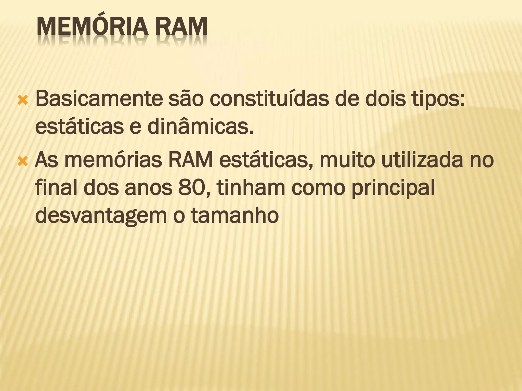 MEMÓRIA RAM
 Basicamente são constituídas de dois tipos:
estáticas e dinâmicas.
 As memórias RAM estáticas, muito utilizada no
final dos anos 80, tinham como principal
desvantagem o tamanho
 