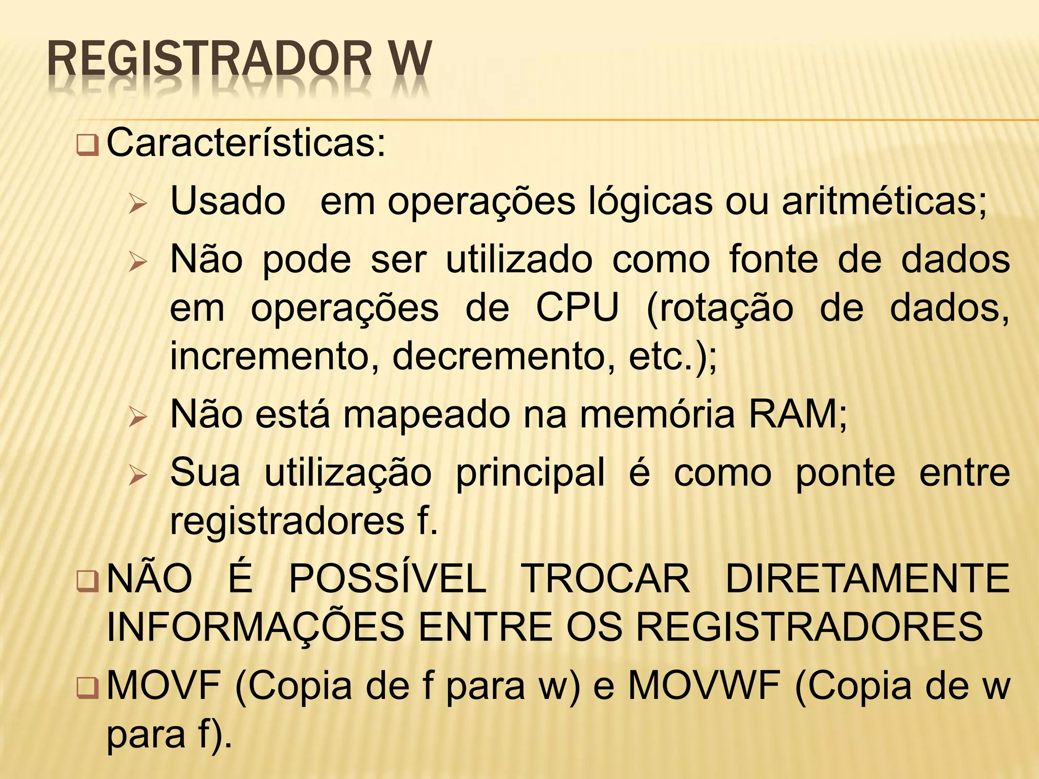 REGISTRADOR W
Características:
 Usado em operações lógicas ou aritméticas;
 Não pode ser utilizado como fonte de dados
em operações de CPU (rotação de dados,
incremento, decremento, etc.);
 Não está mapeado na memória RAM;
 Sua utilização principal é como ponte entre
registradores f.
 NÃO É POSSÍVEL TROCAR DIRETAMENTE
INFORMAÇÕES ENTRE OS REGISTRADORES
 MOVF (Copia de f para w) e MOVWF (Copia de w
para f).
 
