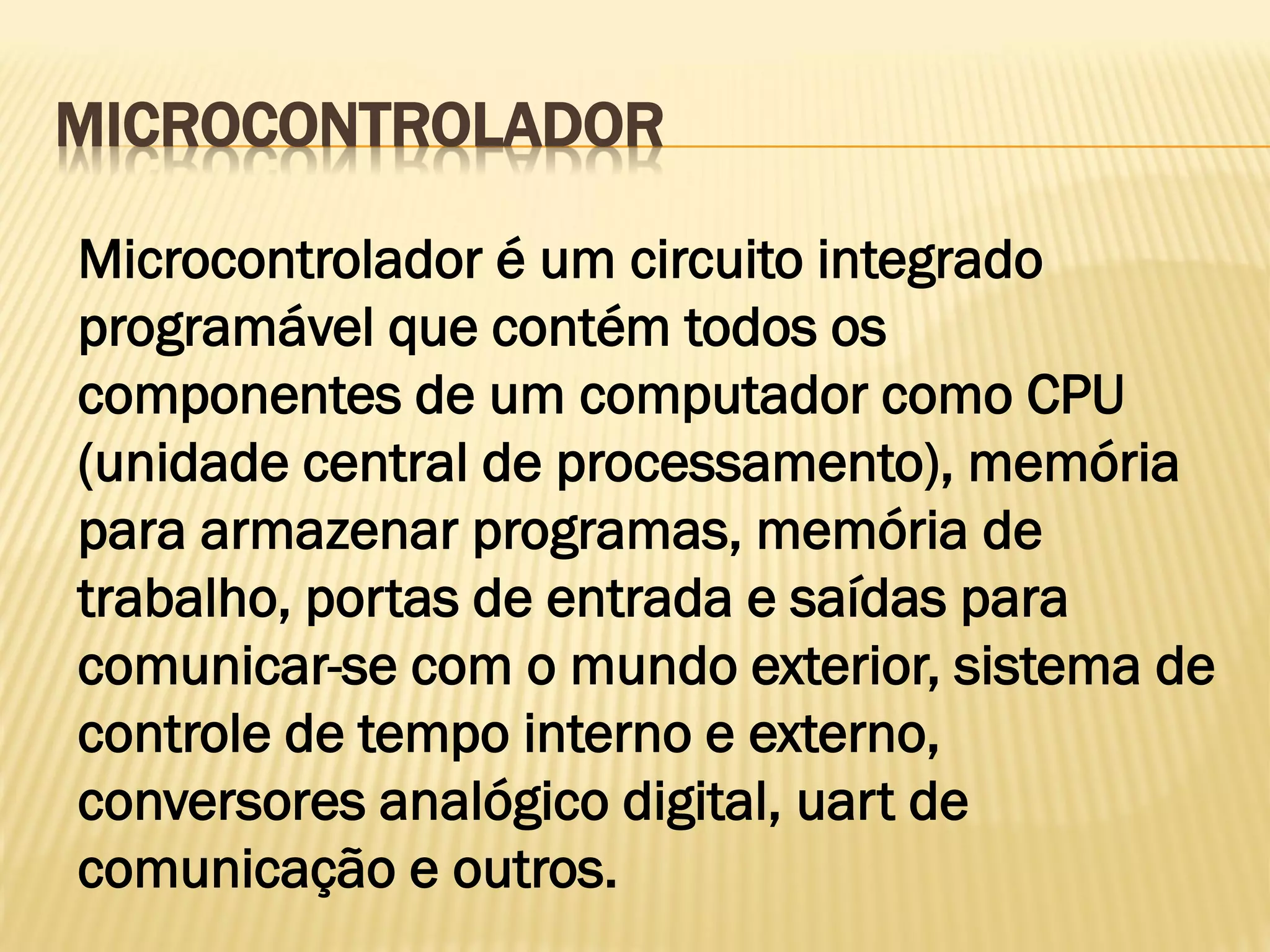 MICROCONTROLADOR
Microcontrolador é um circuito integrado
programável que contém todos os
componentes de um computador como CPU
(unidade central de processamento), memória
para armazenar programas, memória de
trabalho, portas de entrada e saídas para
comunicar-se com o mundo exterior, sistema de
controle de tempo interno e externo,
conversores analógico digital, uart de
comunicação e outros.
 