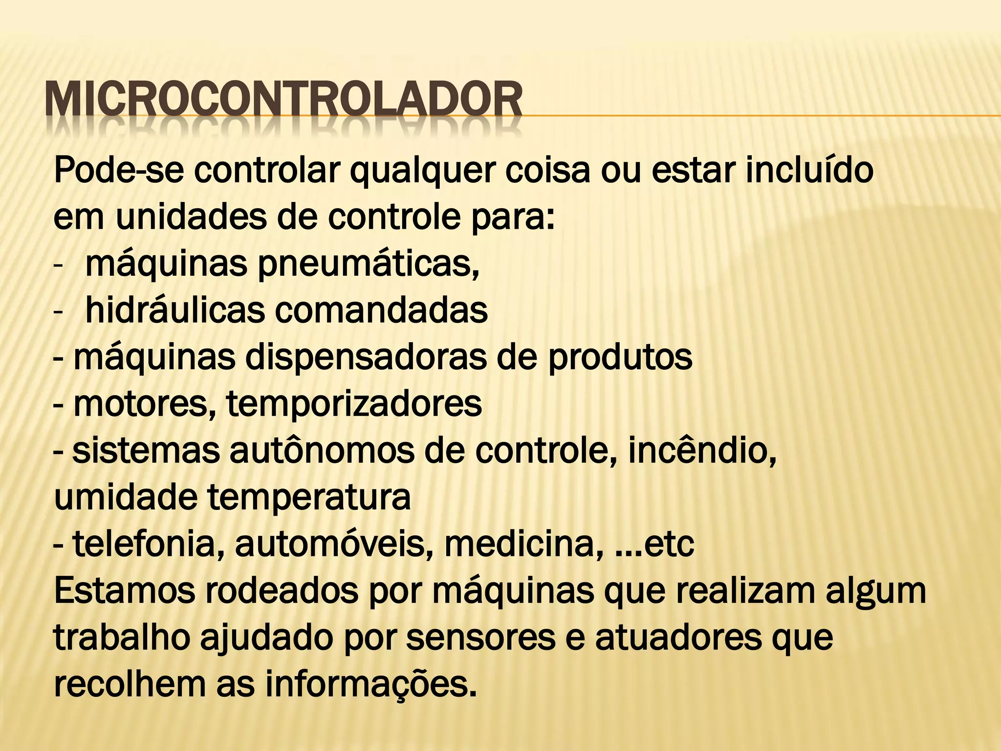 MICROCONTROLADOR
Pode-se controlar qualquer coisa ou estar incluído
em unidades de controle para:
- máquinas pneumáticas,
- hidráulicas comandadas
- máquinas dispensadoras de produtos
- motores, temporizadores
- sistemas autônomos de controle, incêndio,
umidade temperatura
- telefonia, automóveis, medicina, ...etc
Estamos rodeados por máquinas que realizam algum
trabalho ajudado por sensores e atuadores que
recolhem as informações.
 