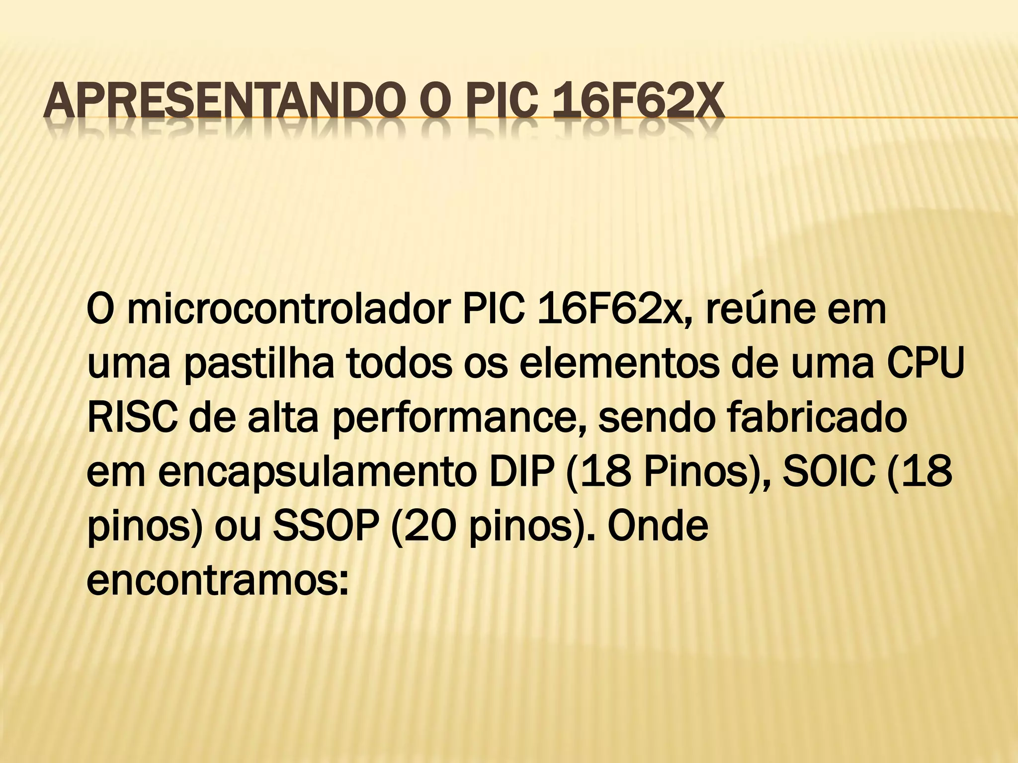APRESENTANDO O PIC 16F62X
O microcontrolador PIC 16F62x, reúne em
uma pastilha todos os elementos de uma CPU
RISC de alta performance, sendo fabricado
em encapsulamento DIP (18 Pinos), SOIC (18
pinos) ou SSOP (20 pinos). Onde
encontramos:
 