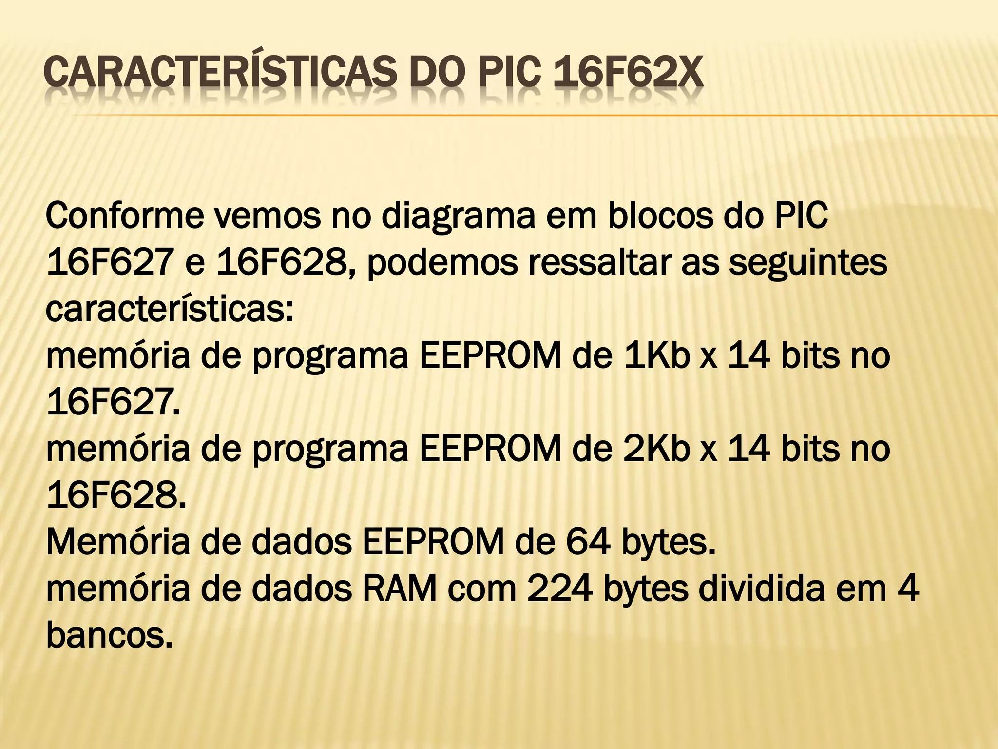 CARACTERÍSTICAS DO PIC 16F62X
Conforme vemos no diagrama em blocos do PIC
16F627 e 16F628, podemos ressaltar as seguintes
características:
memória de programa EEPROM de 1Kb x 14 bits no
16F627.
memória de programa EEPROM de 2Kb x 14 bits no
16F628.
Memória de dados EEPROM de 64 bytes.
memória de dados RAM com 224 bytes dividida em 4
bancos.
 