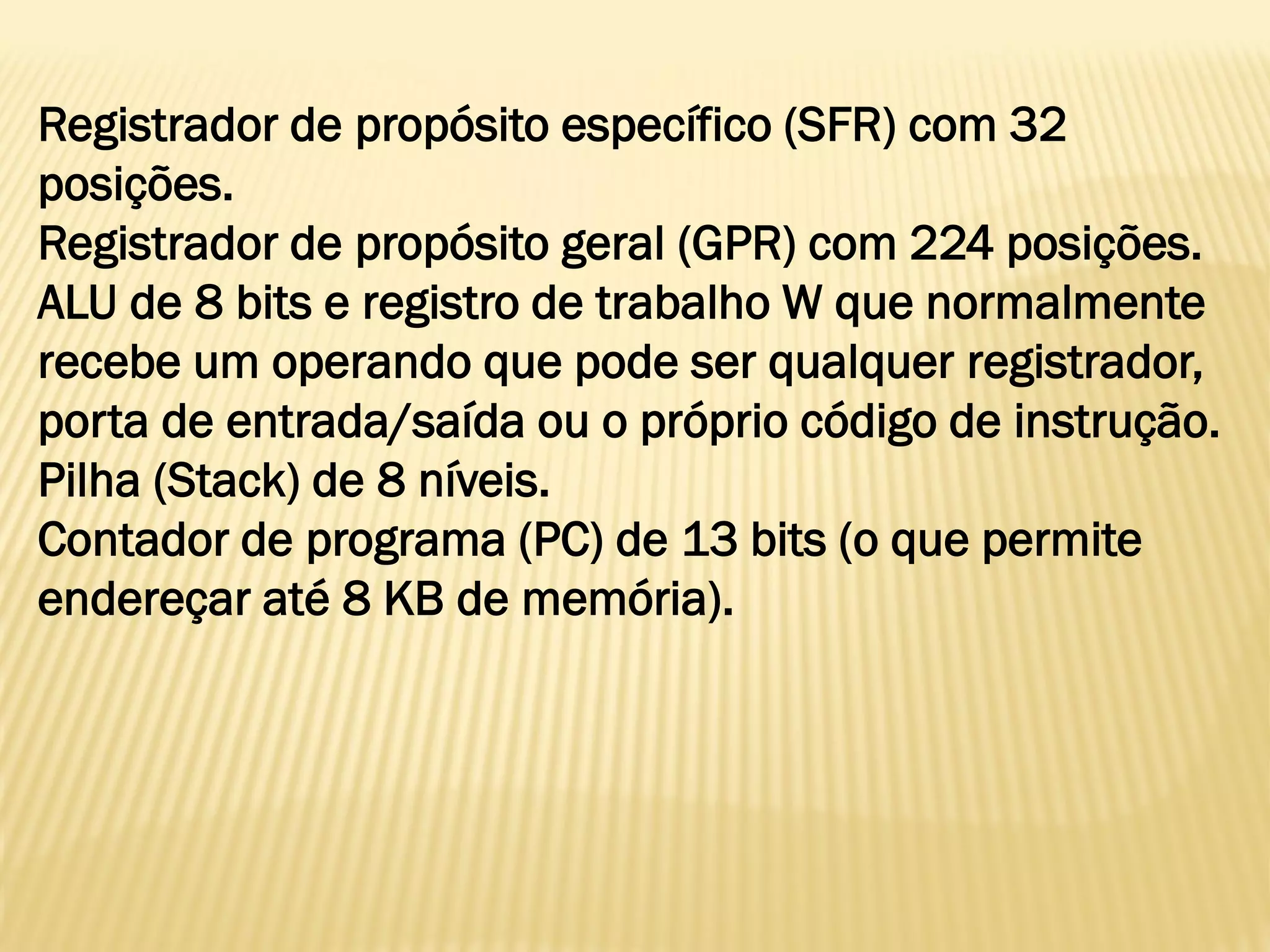 Registrador de propósito específico (SFR) com 32
posições.
Registrador de propósito geral (GPR) com 224 posições.
ALU de 8 bits e registro de trabalho W que normalmente
recebe um operando que pode ser qualquer registrador,
porta de entrada/saída ou o próprio código de instrução.
Pilha (Stack) de 8 níveis.
Contador de programa (PC) de 13 bits (o que permite
endereçar até 8 KB de memória).
 