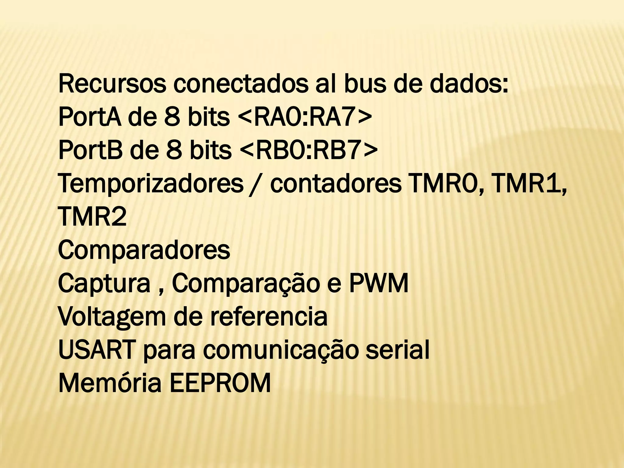 Recursos conectados al bus de dados:
PortA de 8 bits <RA0:RA7>
PortB de 8 bits <RB0:RB7>
Temporizadores / contadores TMR0, TMR1,
TMR2
Comparadores
Captura , Comparação e PWM
Voltagem de referencia
USART para comunicação serial
Memória EEPROM
 