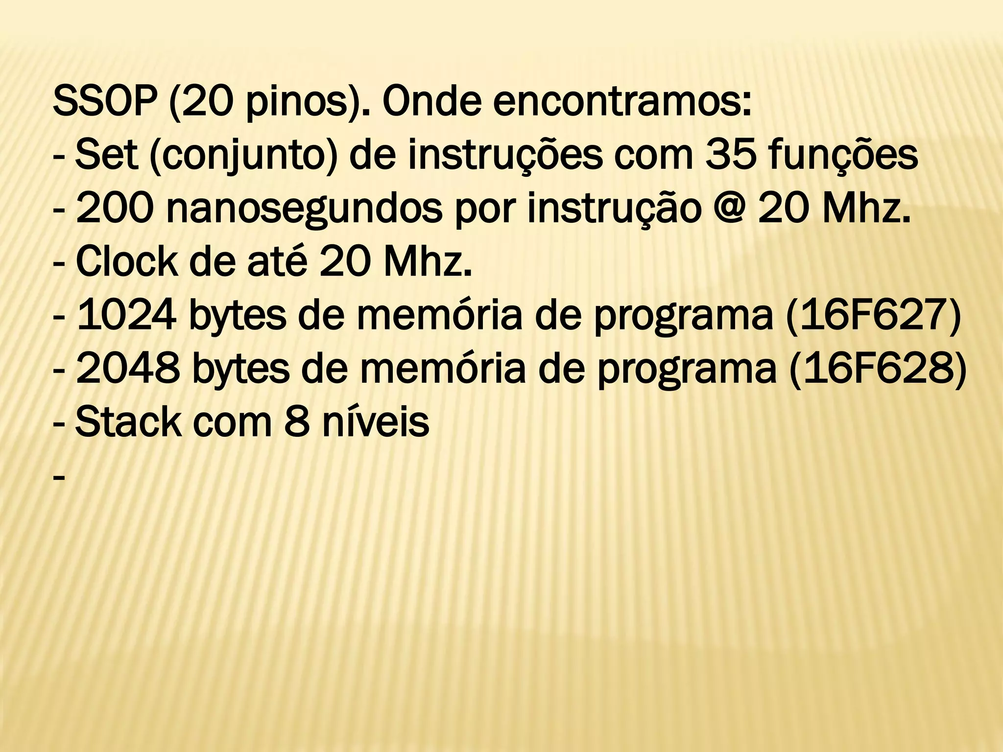 SSOP (20 pinos). Onde encontramos:
- Set (conjunto) de instruções com 35 funções
- 200 nanosegundos por instrução @ 20 Mhz.
- Clock de até 20 Mhz.
- 1024 bytes de memória de programa (16F627)
- 2048 bytes de memória de programa (16F628)
- Stack com 8 níveis
-
 