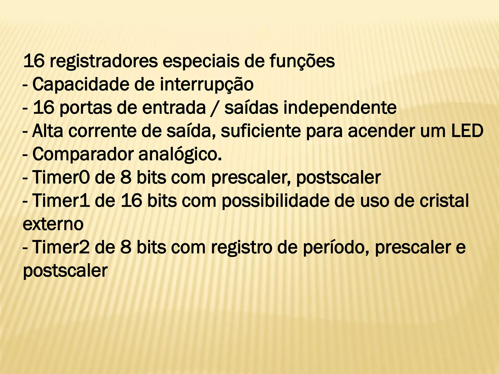 16 registradores especiais de funções
- Capacidade de interrupção
- 16 portas de entrada / saídas independente
- Alta corrente de saída, suficiente para acender um LED
- Comparador analógico.
- Timer0 de 8 bits com prescaler, postscaler
- Timer1 de 16 bits com possibilidade de uso de cristal
externo
- Timer2 de 8 bits com registro de período, prescaler e
postscaler
 