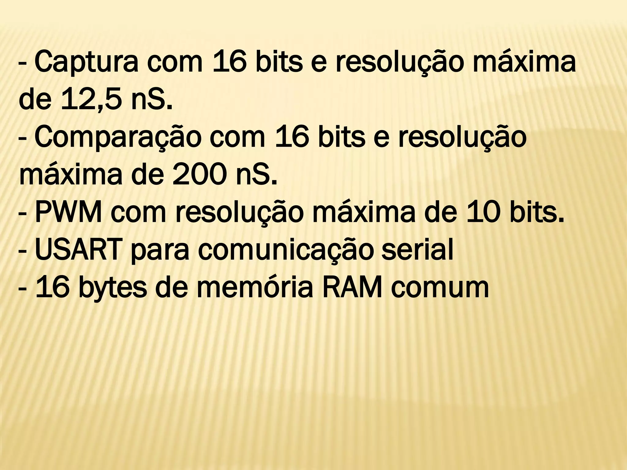 - Captura com 16 bits e resolução máxima
de 12,5 nS.
- Comparação com 16 bits e resolução
máxima de 200 nS.
- PWM com resolução máxima de 10 bits.
- USART para comunicação serial
- 16 bytes de memória RAM comum
 