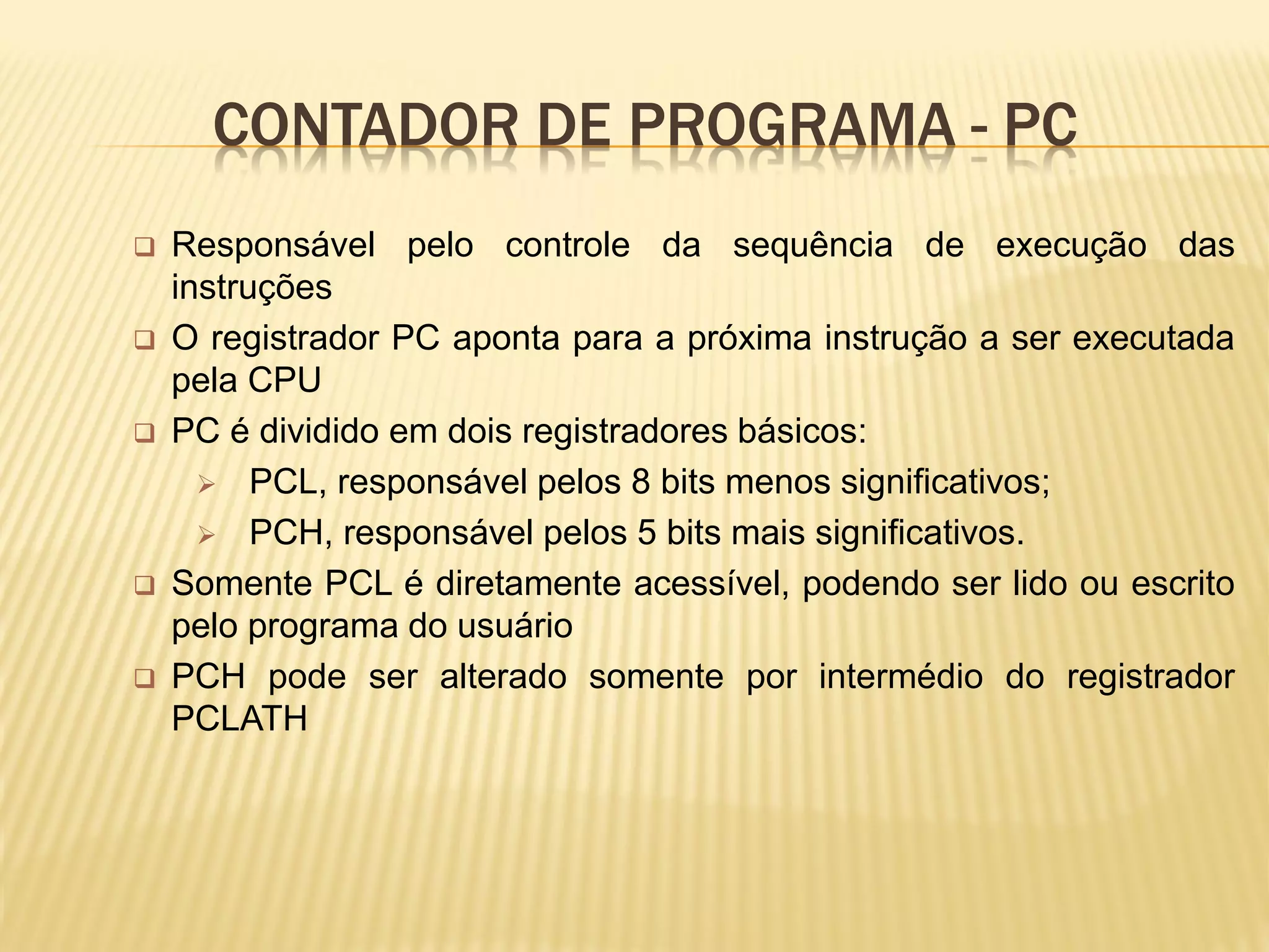 CONTADOR DE PROGRAMA - PC
 Responsável pelo controle da sequência de execução das
instruções
 O registrador PC aponta para a próxima instrução a ser executada
pela CPU
 PC é dividido em dois registradores básicos:
 PCL, responsável pelos 8 bits menos significativos;
 PCH, responsável pelos 5 bits mais significativos.
 Somente PCL é diretamente acessível, podendo ser lido ou escrito
pelo programa do usuário
 PCH pode ser alterado somente por intermédio do registrador
PCLATH
 