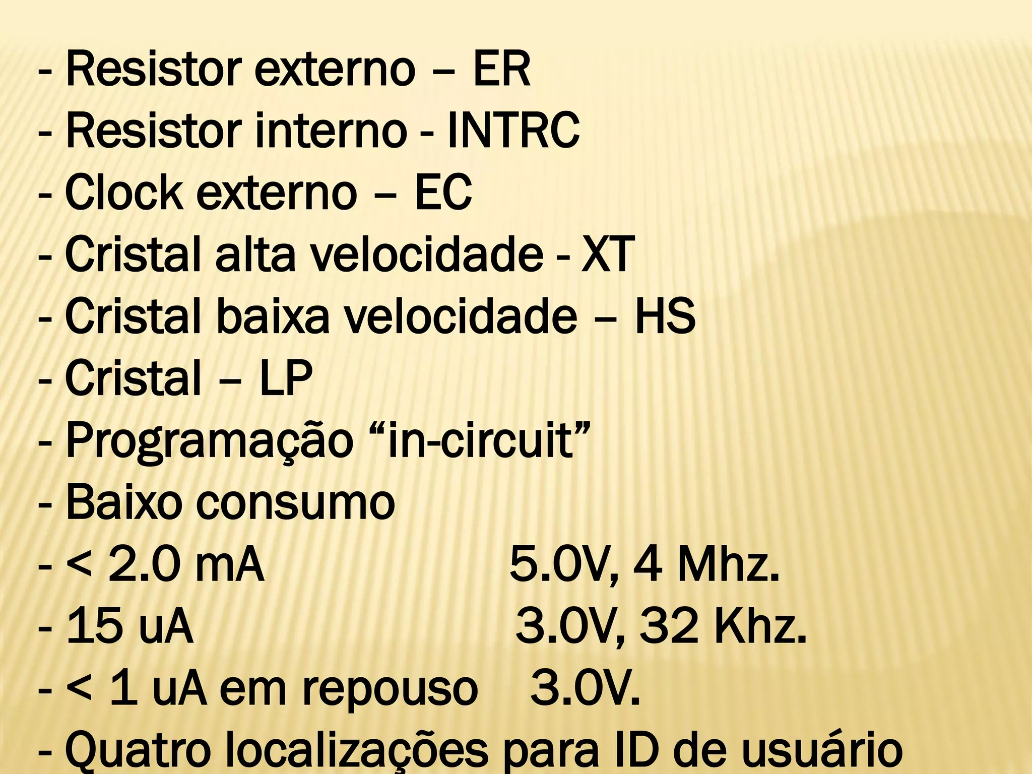 - Resistor externo – ER
- Resistor interno - INTRC
- Clock externo – EC
- Cristal alta velocidade - XT
- Cristal baixa velocidade – HS
- Cristal – LP
- Programação “in-circuit”
- Baixo consumo
- < 2.0 mA 5.0V, 4 Mhz.
- 15 uA 3.0V, 32 Khz.
- < 1 uA em repouso 3.0V.
- Quatro localizações para ID de usuário
 