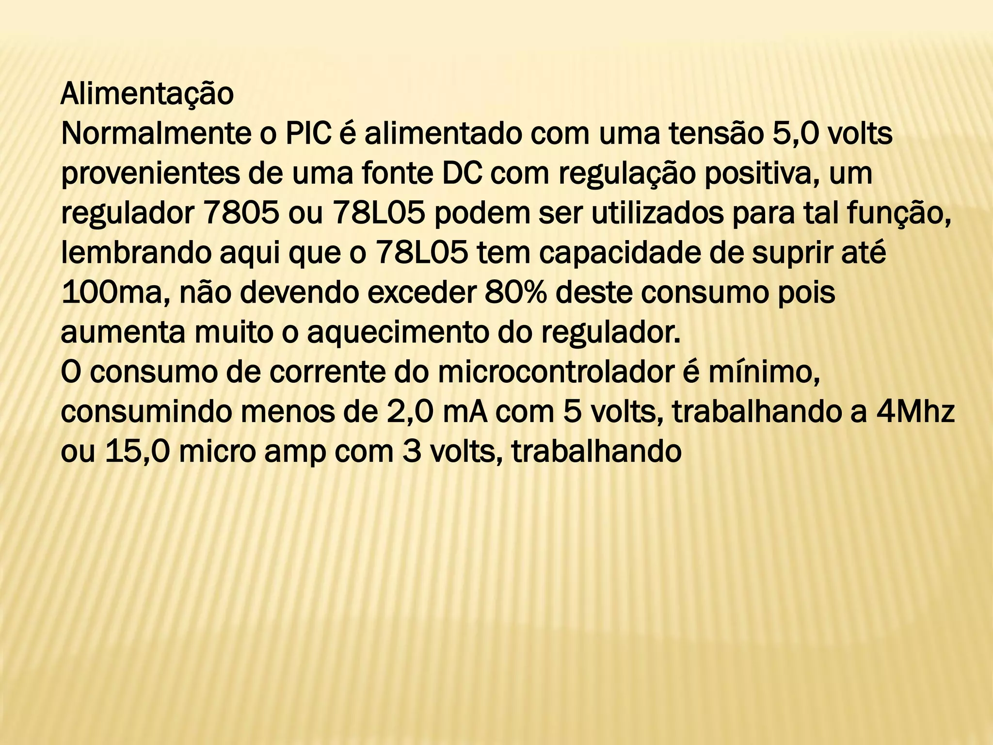 Alimentação
Normalmente o PIC é alimentado com uma tensão 5,0 volts
provenientes de uma fonte DC com regulação positiva, um
regulador 7805 ou 78L05 podem ser utilizados para tal função,
lembrando aqui que o 78L05 tem capacidade de suprir até
100ma, não devendo exceder 80% deste consumo pois
aumenta muito o aquecimento do regulador.
O consumo de corrente do microcontrolador é mínimo,
consumindo menos de 2,0 mA com 5 volts, trabalhando a 4Mhz
ou 15,0 micro amp com 3 volts, trabalhando
 