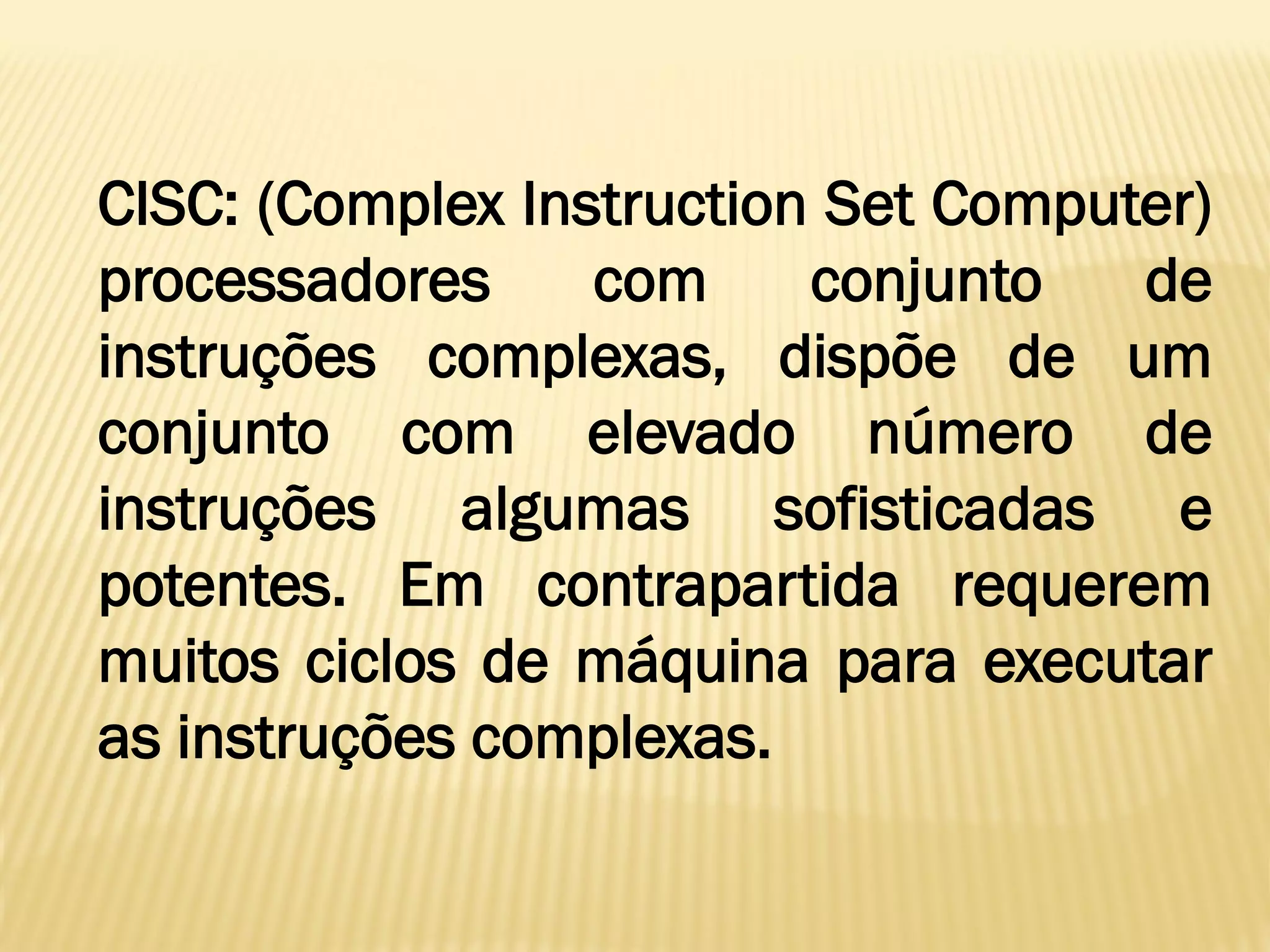 CISC: (Complex Instruction Set Computer)
processadores com conjunto de
instruções complexas, dispõe de um
conjunto com elevado número de
instruções algumas sofisticadas e
potentes. Em contrapartida requerem
muitos ciclos de máquina para executar
as instruções complexas.
 