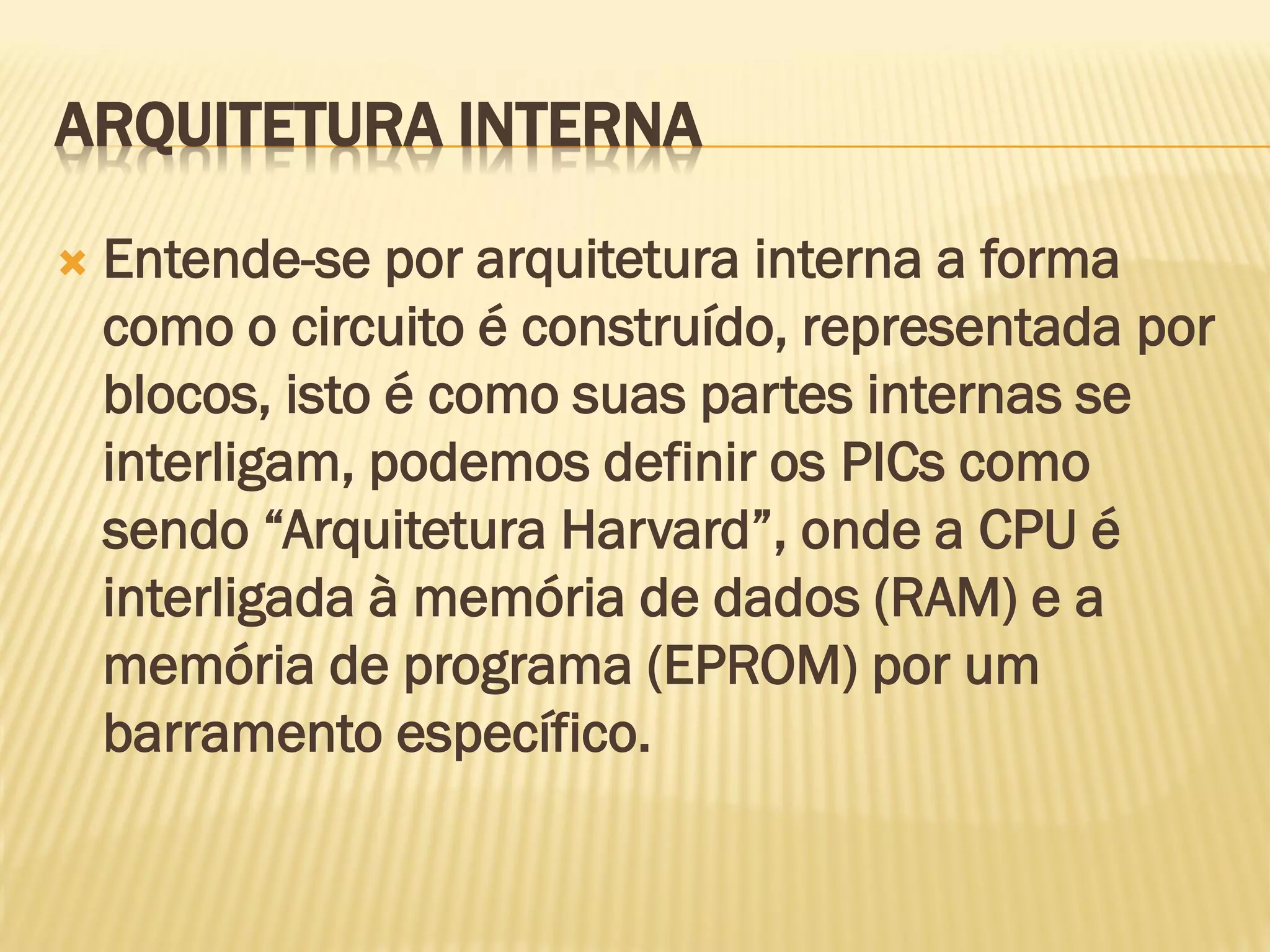 ARQUITETURA INTERNA
 Entende-se por arquitetura interna a forma
como o circuito é construído, representada por
blocos, isto é como suas partes internas se
interligam, podemos definir os PICs como
sendo “Arquitetura Harvard”, onde a CPU é
interligada à memória de dados (RAM) e a
memória de programa (EPROM) por um
barramento específico.
 