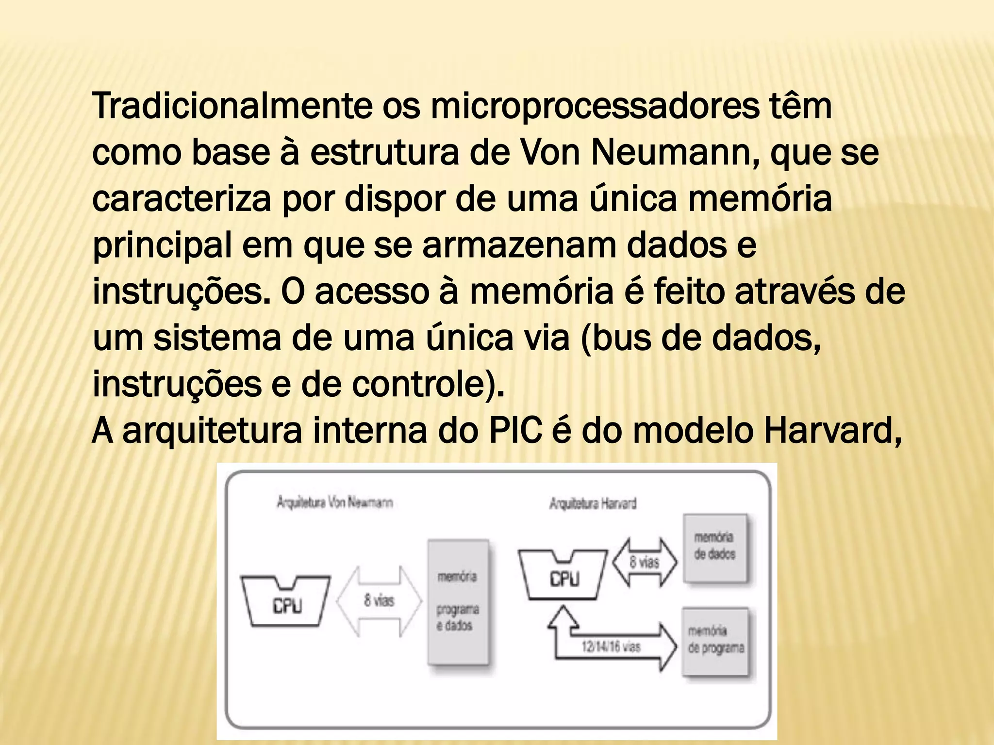 Tradicionalmente os microprocessadores têm
como base à estrutura de Von Neumann, que se
caracteriza por dispor de uma única memória
principal em que se armazenam dados e
instruções. O acesso à memória é feito através de
um sistema de uma única via (bus de dados,
instruções e de controle).
A arquitetura interna do PIC é do modelo Harvard,
 