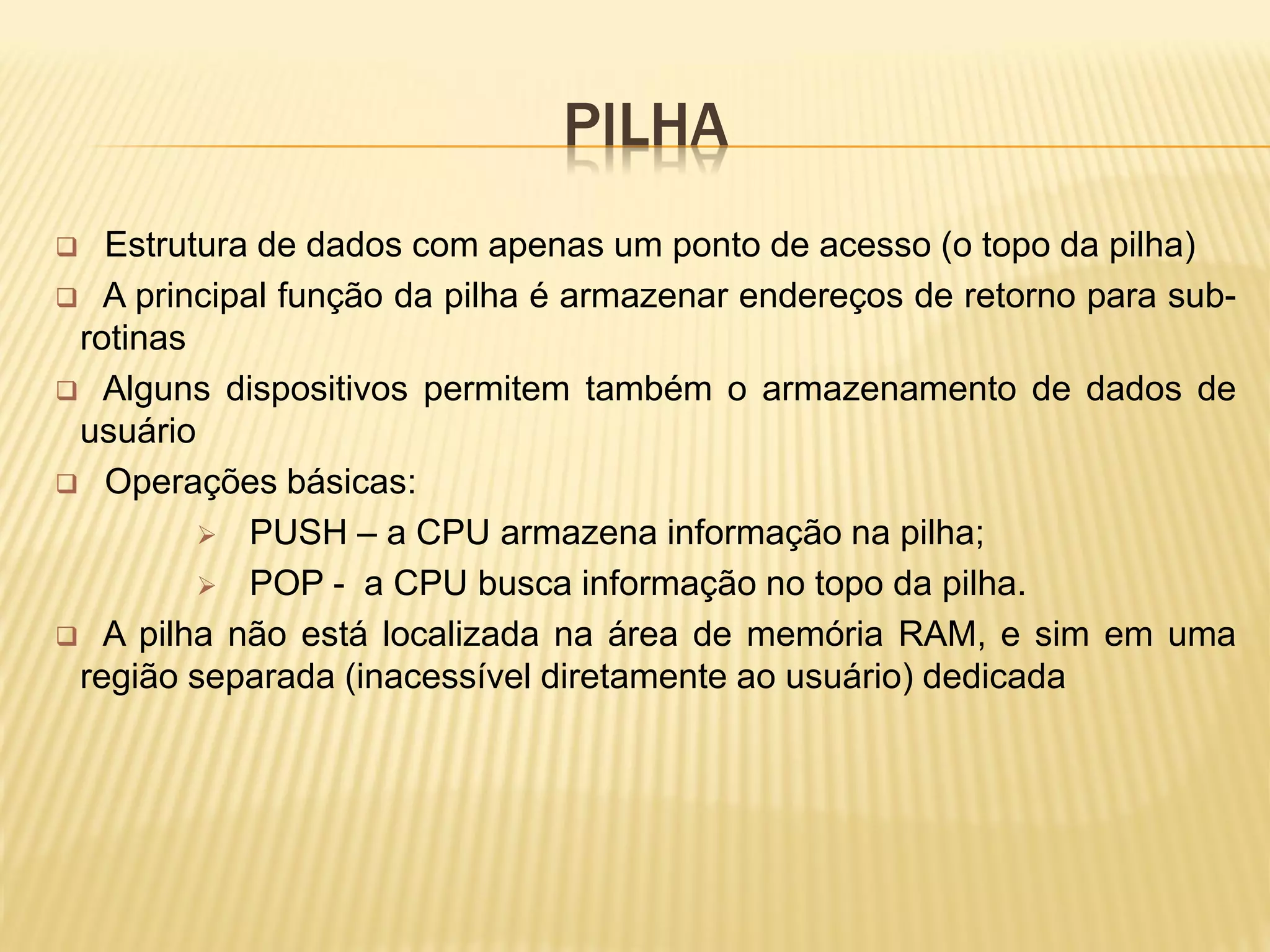 PILHA
 Estrutura de dados com apenas um ponto de acesso (o topo da pilha)
 A principal função da pilha é armazenar endereços de retorno para sub-
rotinas
 Alguns dispositivos permitem também o armazenamento de dados de
usuário
 Operações básicas:
 PUSH – a CPU armazena informação na pilha;
 POP - a CPU busca informação no topo da pilha.
 A pilha não está localizada na área de memória RAM, e sim em uma
região separada (inacessível diretamente ao usuário) dedicada
 